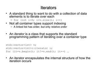 IteratorsIterators
• A standard thing to want to do with a collection of data
elements is to iterate over each
– for (int i=0; i<v.size(); i++)
• Not all container types support indexing
– A linked list has order, but only relative order
• An iterator is a class that supports the standard
programming pattern of iterating over a container type
std::vector<int> v;
std::vector<int>::iterator i;
for (it=v.begin(); it!=v.end(); it++) …
• An iterator encapsulates the internal structure of how the
iteration occurs
 