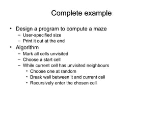 Complete exampleComplete example
• Design a program to compute a maze
– User-specified size
– Print it out at the end
• Algorithm
– Mark all cells unvisited
– Choose a start cell
– While current cell has unvisited neighbours
• Choose one at random
• Break wall between it and current cell
• Recursively enter the chosen cell
 