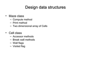 Design data structuresDesign data structures
• Maze class
– Compute method
– Print method
– Two dimensional array of Cells
• Cell class
– Accessor methods
– Break wall methods
– Wall flags
– Visited flag
 