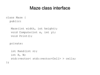 Maze class interfaceMaze class interface
class Maze {
public:
Maze(int width, int height);
void Compute(int x, int y);
void Print();
private:
int Rand(int n);
int H, W;
std::vector< std::vector<Cell> > cells;
};
 
