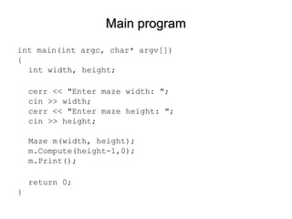 Main programMain program
int main(int argc, char* argv[])
{
int width, height;
cerr << "Enter maze width: ";
cin >> width;
cerr << "Enter maze height: ";
cin >> height;
Maze m(width, height);
m.Compute(height-1,0);
m.Print();
return 0;
}
 