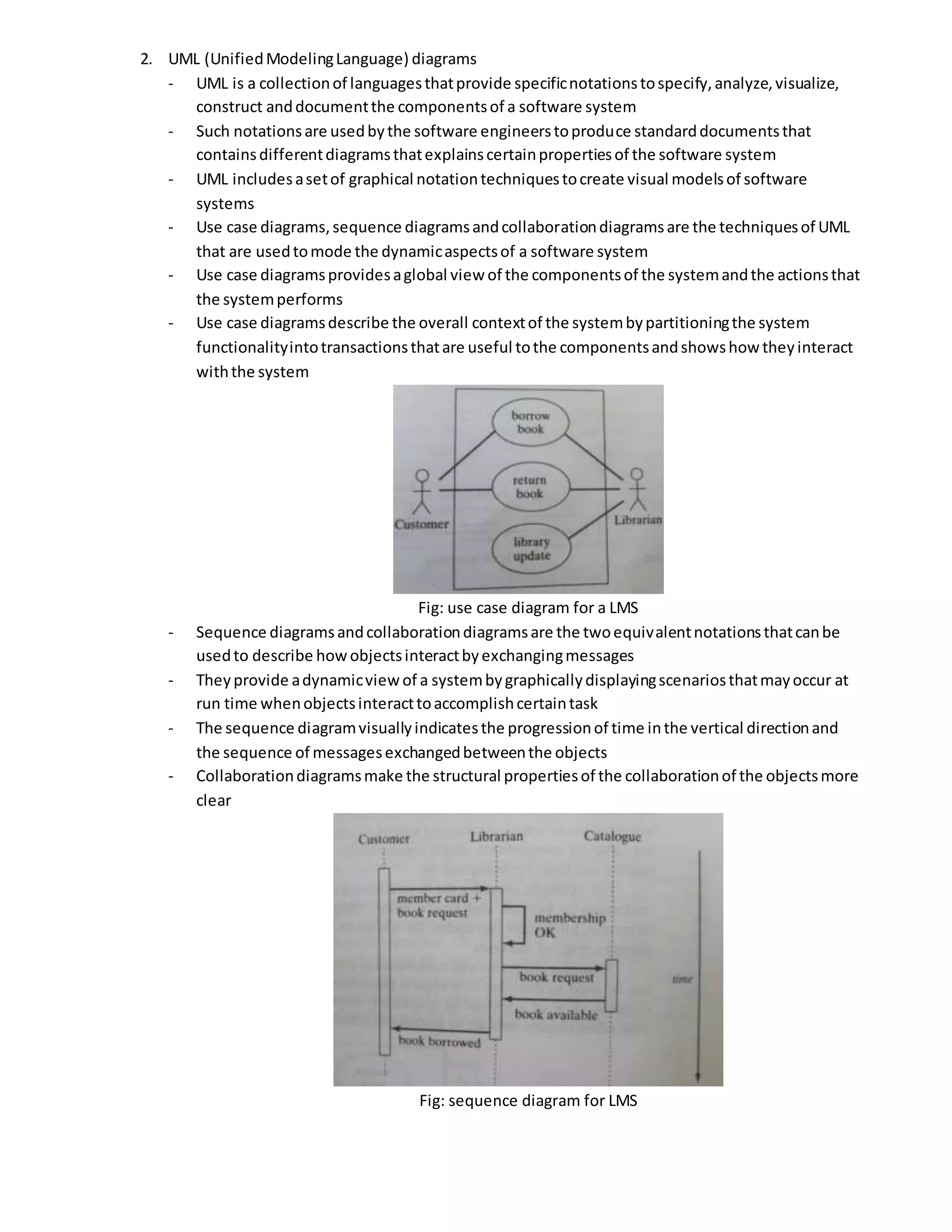2. UML (UnifiedModelingLanguage) diagrams
- UML is a collectionof languagesthatprovide specificnotationstospecify,analyze,visualize,
construct anddocumentthe componentsof a software system
- Such notationsare usedbythe software engineerstoproduce standarddocumentsthat
containsdifferentdiagramsthatexplainscertainpropertiesof the software system
- UML includesasetof graphical notationtechniquestocreate visual modelsof software
systems
- Use case diagrams,sequence diagramsandcollaborationdiagramsare the techniquesof UML
that are usedtomode the dynamicaspectsof a software system
- Use case diagramsprovidesaglobal view of the componentsof the systemandthe actionsthat
the systemperforms
- Use case diagramsdescribe the overall contextof the systembypartitioningthe system
functionalityintotransactionsthatare useful tothe componentsandshowshow theyinteract
withthe system
Fig: use case diagram for a LMS
- Sequence diagramsandcollaborationdiagramsare the twoequivalentnotationsthatcanbe
usedto describe howobjectsinteractbyexchangingmessages
- Theyprovide adynamicview of a systembygraphicallydisplayingscenariosthatmayoccur at
run time whenobjectsinteracttoaccomplishcertaintask
- The sequence diagramvisuallyindicatesthe progressionof time inthe vertical directionand
the sequence of messagesexchangedbetweenthe objects
- Collaborationdiagramsmake the structural propertiesof the collaborationof the objectsmore
clear
Fig: sequence diagram for LMS
 