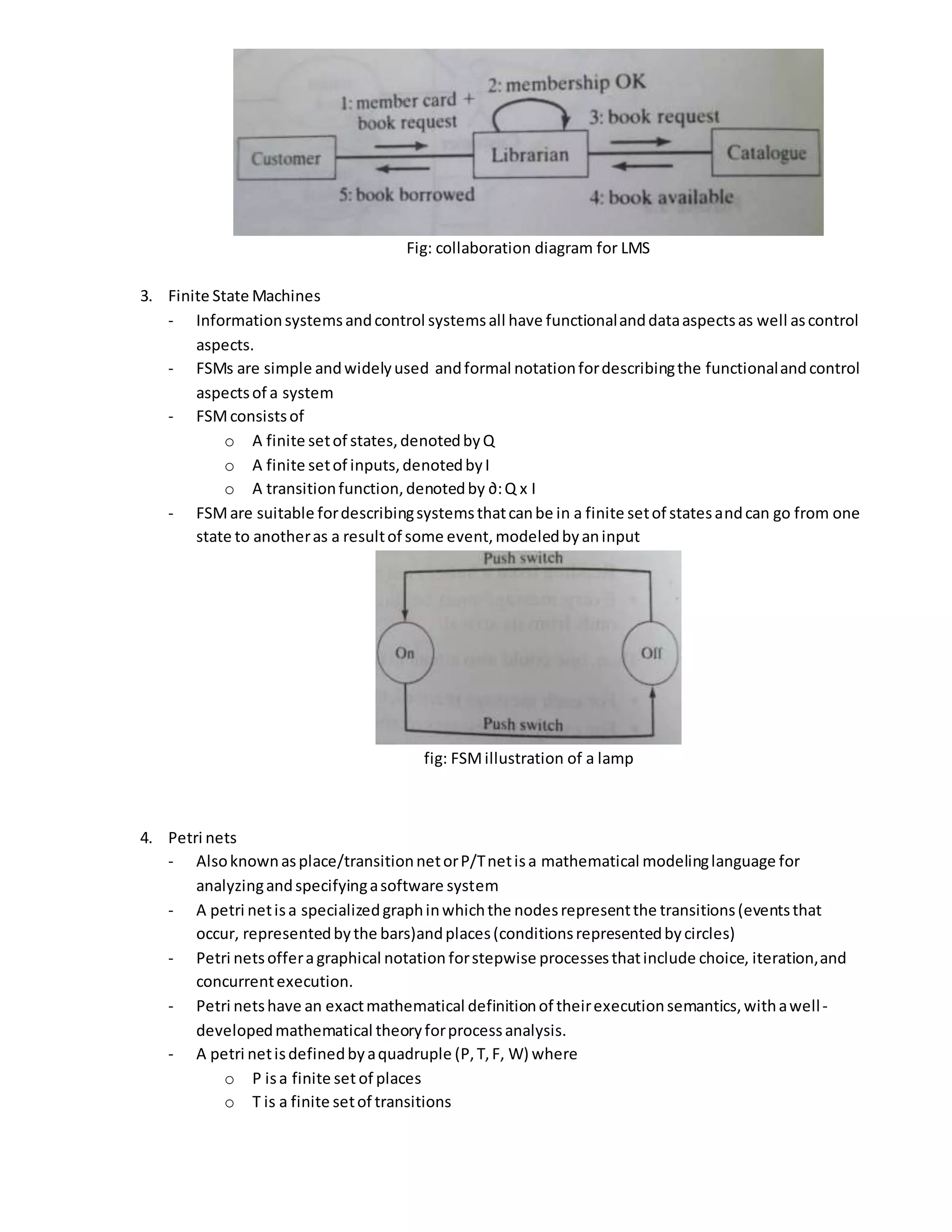 Fig: collaboration diagram for LMS
3. Finite State Machines
- Informationsystemsandcontrol systemsall have functionalanddataaspectsas well ascontrol
aspects.
- FSMs are simple andwidelyused andformal notationfordescribingthe functionalandcontrol
aspectsof a system
- FSMconsistsof
o A finite setof states,denotedbyQ
o A finite setof inputs,denotedbyI
o A transitionfunction,denotedby ∂:Q x I
- FSMare suitable fordescribingsystemsthatcanbe in a finite setof statesandcan go from one
state to anotheras a resultof some event,modeledbyaninput
fig: FSMillustration of a lamp
4. Petri nets
- Alsoknownasplace/transitionnetorP/Tnetisa mathematical modelinglanguage for
analyzingandspecifyingasoftware system
- A petri netisa specializedgraphinwhichthe nodesrepresentthe transitions(eventsthat
occur, representedbythe bars)andplaces(conditionsrepresentedbycircles)
- Petri netsofferagraphical notation forstepwise processesthatinclude choice, iteration,and
concurrentexecution.
- Petri netshave an exactmathematical definitionof theirexecutionsemantics,withawell-
developedmathematical theoryforprocessanalysis.
- A petri netisdefinedbyaquadruple (P,T,F, W) where
o P isa finite setof places
o T is a finite setof transitions
 