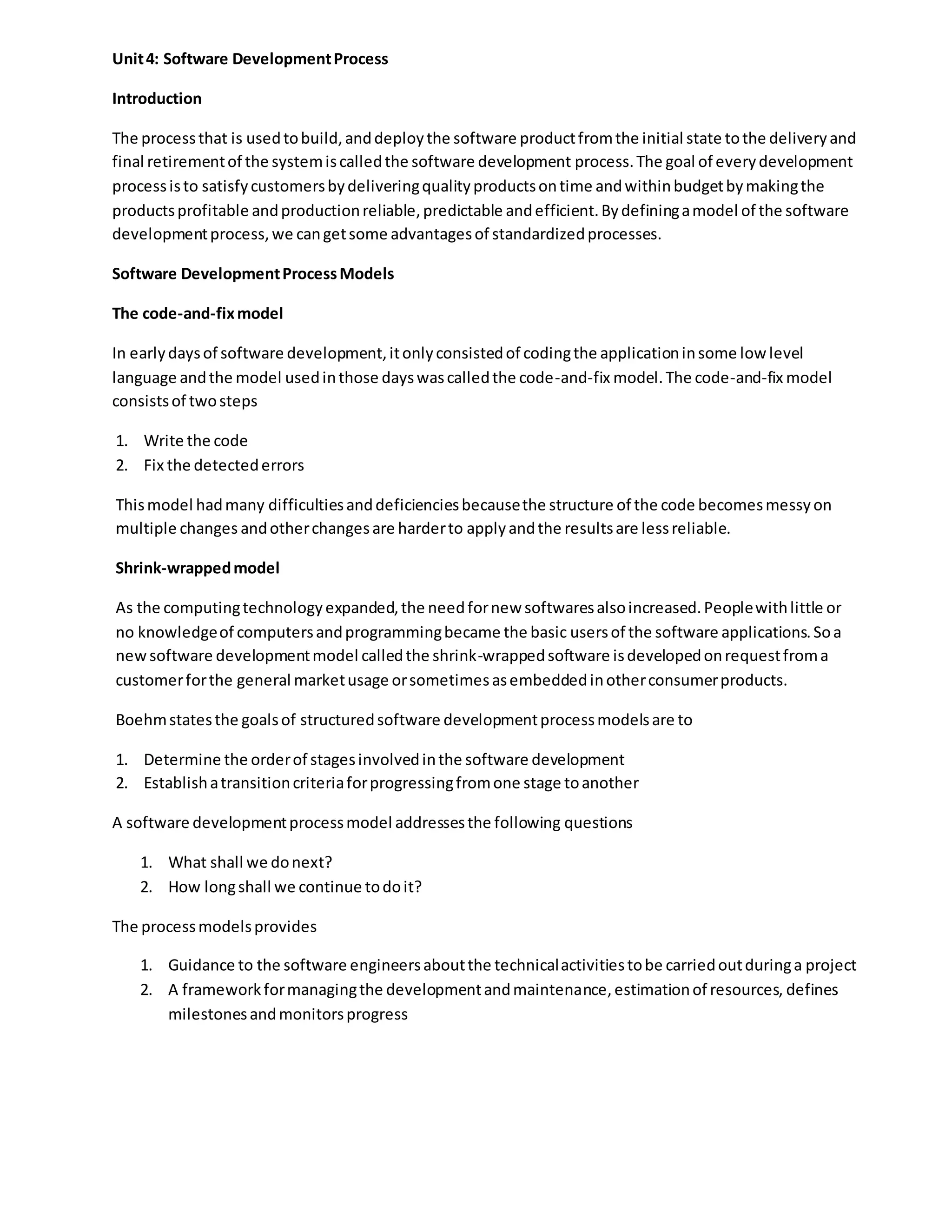 Unit4: Software DevelopmentProcess
Introduction
The processthat is usedtobuild,anddeploythe software productfromthe initial state tothe deliveryand
final retirementof the systemiscalledthe software development process.The goal of everydevelopment
processisto satisfycustomersbydeliveringqualityproductsontime andwithinbudgetbymakingthe
productsprofitable andproductionreliable,predictable andefficient.Bydefiningamodel of the software
developmentprocess,we cangetsome advantagesof standardizedprocesses.
Software DevelopmentProcessModels
The code-and-fixmodel
In earlydaysof software development,itonlyconsistedof codingthe applicationinsome low level
language andthe model usedinthose dayswascalledthe code-and-fix model.The code-and-fix model
consistsof twosteps
1. Write the code
2. Fix the detectederrors
Thismodel hadmany difficultiesanddeficienciesbecausethe structure of the code becomesmessyon
multiple changes andotherchangesare harderto applyandthe resultsare lessreliable.
Shrink-wrappedmodel
As the computingtechnologyexpanded,the needfornew softwaresalsoincreased.Peoplewithlittle or
no knowledgeof computersandprogrammingbecame the basic usersof the software applications.Soa
newsoftware developmentmodel calledthe shrink-wrappedsoftware isdevelopedonrequestfroma
customerforthe general marketusage orsometimesasembeddedinotherconsumerproducts.
Boehmstatesthe goalsof structuredsoftware developmentprocessmodelsare to
1. Determine the orderof stagesinvolvedinthe software development
2. Establishatransitioncriteriaforprogressingfromone stage toanother
A software developmentprocessmodel addressesthe following questions
1. What shall we donext?
2. How longshall we continue todoit?
The processmodelsprovides
1. Guidance to the software engineersaboutthe technicalactivitiestobe carriedoutduringa project
2. A frameworkformanagingthe developmentandmaintenance, estimationof resources, defines
milestonesandmonitorsprogress
 