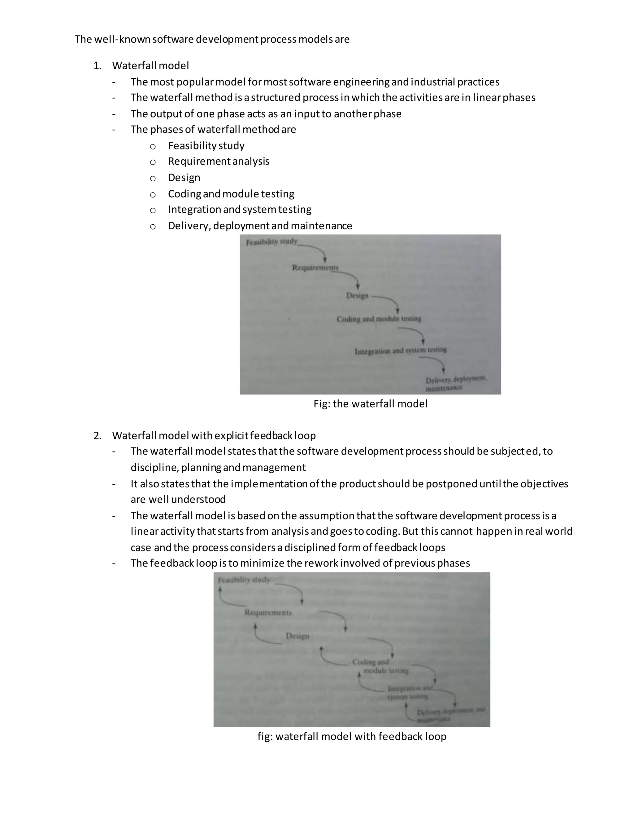 The well-knownsoftware developmentprocessmodelsare
1. Waterfall model
- The most popularmodel formostsoftware engineeringandindustrial practices
- The waterfall methodisastructured processinwhichthe activitiesare in linearphases
- The outputof one phase acts as an inputto anotherphase
- The phasesof waterfall methodare
o Feasibilitystudy
o Requirementanalysis
o Design
o Codingandmodule testing
o Integrationandsystemtesting
o Delivery,deploymentandmaintenance
Fig: the waterfall model
2. Waterfall model withexplicitfeedbackloop
- The waterfall model statesthatthe software developmentprocessshouldbe subjected, to
discipline,planningandmanagement
- It alsostatesthat the implementationof the productshouldbe postponeduntilthe objectives
are well understood
- The waterfall model isbasedonthe assumptionthatthe software developmentprocessisa
linearactivitythatstartsfrom analysisandgoestocoding.But thiscannot happeninreal world
case andthe processconsidersadisciplinedformof feedbackloops
- The feedbackloopistominimize the reworkinvolved of previousphases
fig: waterfall model with feedback loop
 