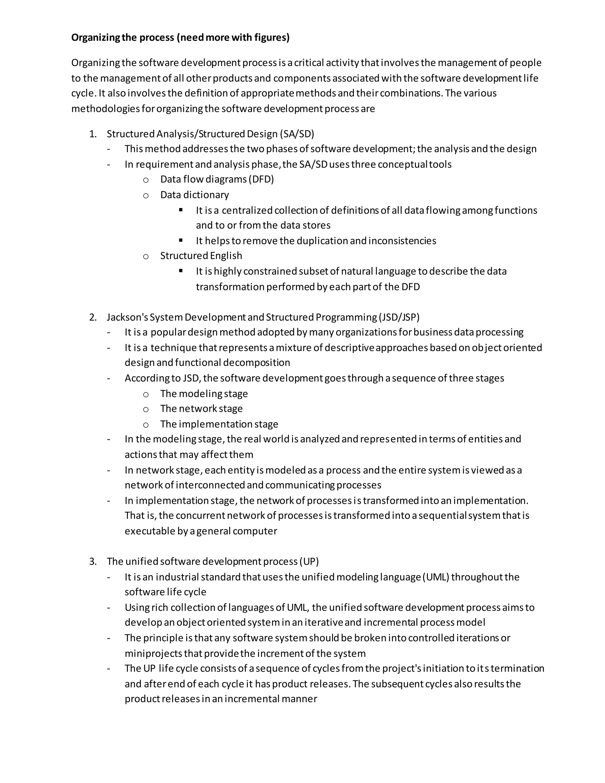 Organizingthe process (needmore with figures)
Organizingthe software developmentprocessisacritical activitythatinvolvesthe managementof people
to the managementof all otherproductsand componentsassociatedwiththe software developmentlife
cycle.It alsoinvolvesthe definitionof appropriatemethodsandtheircombinations.The various
methodologiesfororganizingthe software developmentprocessare
1. StructuredAnalysis/StructuredDesign (SA/SD)
- Thismethodaddressesthe twophasesof software development;the analysisandthe design
- In requirementandanalysisphase,the SA/SDusesthree conceptualtools
o Data flowdiagrams(DFD)
o Data dictionary
 It isa centralizedcollectionof definitionsof all dataflowingamongfunctions
and to or fromthe data stores
 It helpstoremove the duplicationandinconsistencies
o StructuredEnglish
 It ishighlyconstrainedsubsetof natural language todescribe the data
transformationperformedbyeachpartof the DFD
2. Jackson'sSystemDevelopmentandStructuredProgramming(JSD/JSP)
- It isa populardesignmethodadoptedbymanyorganizationsforbusinessdataprocessing
- It isa technique thatrepresentsamixture of descriptiveapproachesbasedonobjectoriented
designandfunctional decomposition
- Accordingto JSD,the software developmentgoesthroughasequence of three stages
o The modelingstage
o The networkstage
o The implementationstage
- In the modelingstage,the real worldisanalyzedandrepresentedintermsof entitiesand
actionsthat may affectthem
- In networkstage,eachentityismodeledasa process andthe entire systemisviewedasa
networkof interconnectedandcommunicatingprocesses
- In implementationstage,the networkof processesistransformedintoanimplementation.
That is,the concurrentnetworkof processesistransformedintoasequentialsystemthatis
executable byageneral computer
3. The unifiedsoftware developmentprocess(UP)
- It isan industrial standardthatusesthe unifiedmodelinglanguage(UML) throughoutthe
software life cycle
- Usingrich collectionof languagesof UML, the unifiedsoftware developmentprocessaimsto
developanobjectorientedsysteminaniterativeand incremental processmodel
- The principle isthatany software systemshouldbe brokenintocontrollediterationsor
miniprojectsthatprovidethe incrementof the system
- The UP life cycle consistsof asequence of cyclesfromthe project'sinitiationtoitstermination
and afterendof each cycle it hasproduct releases.The subsequentcyclesalsoresultsthe
productreleasesinanincremental manner
 