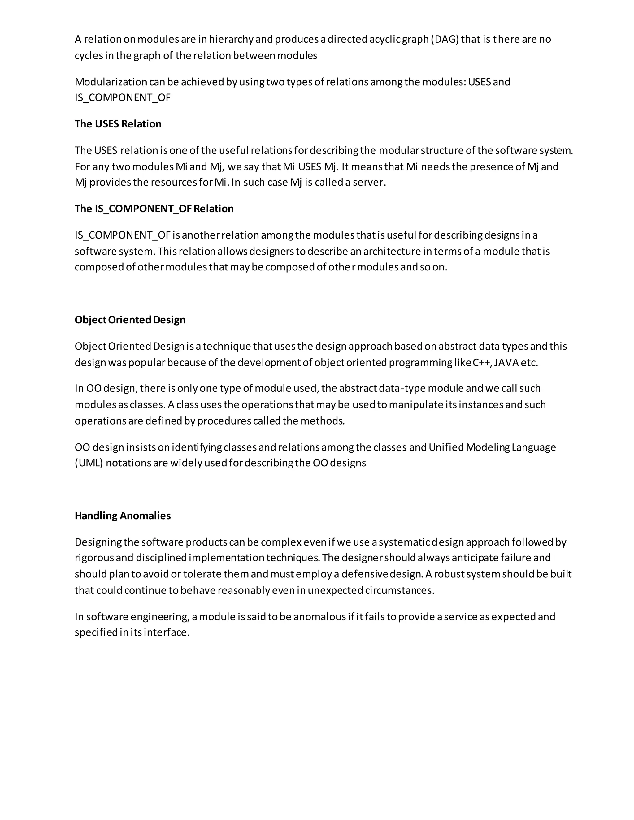 A relationonmodulesare inhierarchyandproducesadirectedacyclicgraph(DAG) that is there are no
cyclesinthe graph of the relationbetweenmodules
Modularizationcanbe achievedbyusingtwotypesof relationsamongthe modules:USESand
IS_COMPONENT_OF
The USES Relation
The USES relationisone of the useful relationsfordescribingthe modularstructure of the software system.
For any twomodulesMi and Mj, we say thatMi USES Mj. It meansthat Mi needsthe presence of Mj and
Mj providesthe resourcesforMi.In such case Mj is calleda server.
The IS_COMPONENT_OFRelation
IS_COMPONENT_OFisanotherrelationamongthe modulesthatisuseful fordescribingdesignsina
software system.Thisrelationallowsdesignerstodescribe anarchitecture intermsof a module thatis
composedof othermodulesthatmaybe composedof othermodulesandsoon.
ObjectOrientedDesign
ObjectOrientedDesignisatechnique thatusesthe designapproachbasedonabstract data typesandthis
designwaspopularbecause of the developmentof objectorientedprogramminglikeC++,JAVA etc.
In OOdesign,there isonlyone type of module used,the abstractdata-type module andwe call such
modulesasclasses.A classusesthe operationsthatmaybe usedtomanipulate itsinstancesandsuch
operationsare definedbyprocedurescalledthe methods.
OO designinsistsonidentifyingclassesandrelationsamongthe classes andUnifiedModelingLanguage
(UML) notationsare widelyusedfordescribingthe OOdesigns
Handling Anomalies
Designingthe software productscanbe complex evenif we use asystematicdesignapproachfollowedby
rigorousand disciplinedimplementationtechniques.The designershouldalwaysanticipate failure and
shouldplantoavoidor tolerate themandmustemploya defensivedesign.A robustsystemshouldbe built
that couldcontinue tobehave reasonablyeveninunexpectedcircumstances.
In software engineering,amodule issaidtobe anomalousif itfailstoprovide aservice asexpectedand
specifiedinitsinterface.
 