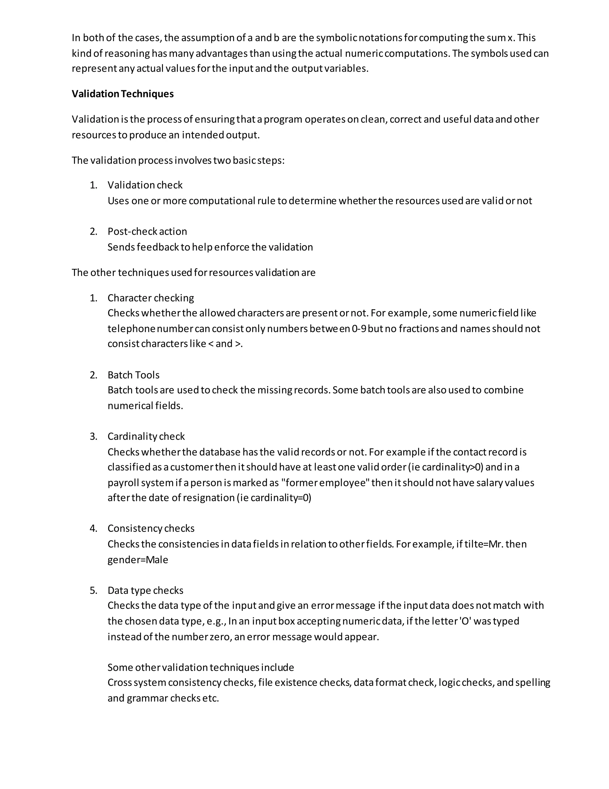 In bothof the cases,the assumptionof a andb are the symbolicnotationsforcomputingthe sumx.This
kindof reasoning hasmanyadvantages thanusingthe actual numericcomputations.The symbolsusedcan
representanyactual valuesforthe inputandthe outputvariables.
ValidationTechniques
Validationisthe processof ensuringthataprogram operatesonclean,correct and useful dataandother
resourcestoproduce an intendedoutput.
The validationprocessinvolvestwobasicsteps:
1. Validationcheck
Uses one or more computational rule todetermine whetherthe resourcesusedare validornot
2. Post-checkaction
Sends feedbacktohelpenforce the validation
The other techniquesusedforresourcesvalidationare
1. Character checking
Checkswhetherthe allowedcharactersare presentornot.For example,some numericfieldlike
telephonenumbercanconsistonlynumbersbetween0-9butno fractionsand namesshouldnot
consistcharacterslike < and >.
2. Batch Tools
Batch toolsare usedtocheck the missingrecords.Some batchtoolsare alsousedto combine
numerical fields.
3. Cardinalitycheck
Checkswhetherthe database hasthe validrecordsor not.For example if the contactrecordis
classifiedasacustomerthenitshouldhave at leastone validorder(ie cardinality>0) andina
payroll systemif apersonismarkedas "formeremployee"thenitshouldnothave salaryvalues
afterthe date of resignation(ie cardinality=0)
4. Consistencychecks
Checksthe consistenciesindatafieldsinrelationtootherfields.Forexample,if tilte=Mr.then
gender=Male
5. Data type checks
Checksthe data type of the inputandgive an errormessage if the inputdata doesnotmatch with
the chosendata type,e.g.,Inan inputbox acceptingnumericdata,if the letter'O' wastyped
insteadof the numberzero,anerror message wouldappear.
Some othervalidationtechniquesinclude
Crosssystemconsistencychecks,file existence checks,dataformatcheck,logicchecks,andspelling
and grammar checksetc.
 