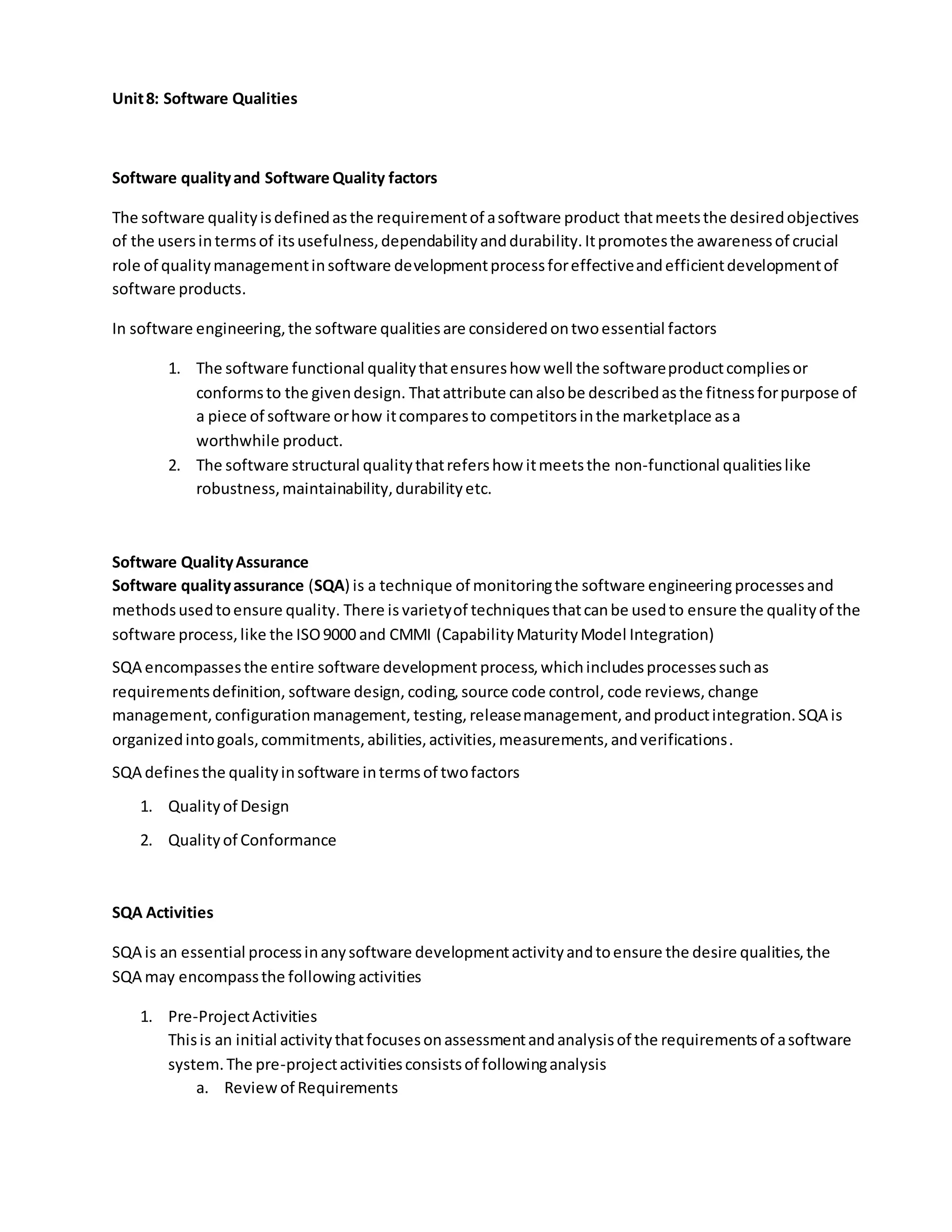Unit8: Software Qualities
Software qualityand Software Quality factors
The software qualityisdefinedasthe requirementof asoftware product thatmeetsthe desiredobjectives
of the usersintermsof itsusefulness,dependabilityanddurability.Itpromotesthe awarenessof crucial
role of qualitymanagementinsoftware developmentprocessforeffectiveandefficientdevelopmentof
software products.
In software engineering,the software qualitiesare consideredontwoessential factors
1. The software functional qualitythatensureshow well the softwareproductcompliesor
conformsto the givendesign. Thatattribute canalsobe describedasthe fitnessforpurpose of
a piece of software orhow itcomparesto competitorsinthe marketplace asa
worthwhile product.
2. The software structural qualitythatrefershow itmeetsthe non-functional qualitieslike
robustness,maintainability,durabilityetc.
Software QualityAssurance
Software qualityassurance (SQA) is a technique of monitoringthe software engineering processesand
methodsusedtoensure quality. There is varietyof techniquesthatcanbe usedto ensure the qualityof the
software process,like the ISO9000 and CMMI (CapabilityMaturityModel Integration)
SQA encompassesthe entire software development process,whichincludesprocessessuchas
requirementsdefinition, software design, coding, source code control, code reviews, change
management, configurationmanagement, testing, releasemanagement,andproductintegration.SQA is
organizedintogoals,commitments,abilities,activities,measurements,andverifications.
SQA definesthe qualityinsoftware intermsof twofactors
1. Qualityof Design
2. Qualityof Conformance
SQA Activities
SQA is an essential processinanysoftware developmentactivityandtoensure the desire qualities,the
SQA may encompassthe following activities
1. Pre-ProjectActivities
Thisis an initial activitythatfocusesonassessmentandanalysisof the requirementsof asoftware
system.The pre-projectactivitiesconsistsof followinganalysis
a. Reviewof Requirements
 