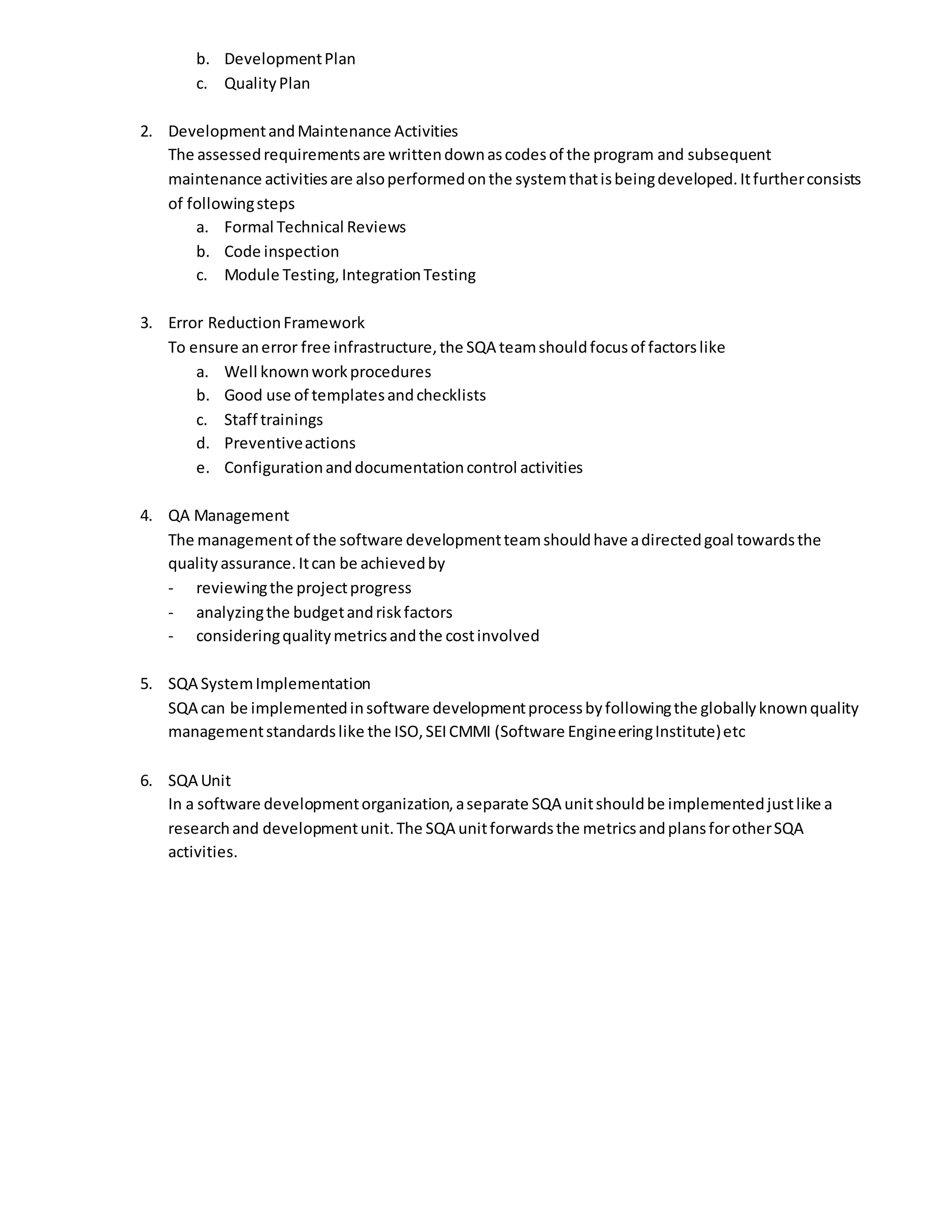 b. DevelopmentPlan
c. QualityPlan
2. DevelopmentandMaintenance Activities
The assessedrequirementsare writtendownascodesof the program and subsequent
maintenance activitiesare alsoperformedonthe systemthatisbeingdeveloped.Itfurtherconsists
of followingsteps
a. Formal Technical Reviews
b. Code inspection
c. Module Testing,IntegrationTesting
3. Error ReductionFramework
To ensure anerror free infrastructure,the SQA teamshouldfocusof factorslike
a. Well knownworkprocedures
b. Good use of templatesandchecklists
c. Staff trainings
d. Preventiveactions
e. Configurationanddocumentationcontrol activities
4. QA Management
The managementof the software developmentteamshouldhave adirectedgoal towardsthe
qualityassurance.Itcan be achievedby
- reviewingthe projectprogress
- analyzingthe budgetandriskfactors
- consideringqualitymetricsandthe costinvolved
5. SQA SystemImplementation
SQA can be implementedinsoftware developmentprocessbyfollowingthe globallyknownquality
managementstandardslike the ISO,SEICMMI (Software EngineeringInstitute)etc
6. SQA Unit
In a software developmentorganization,aseparate SQA unitshouldbe implementedjustlike a
researchand developmentunit.The SQA unitforwardsthe metricsandplansforotherSQA
activities.
 