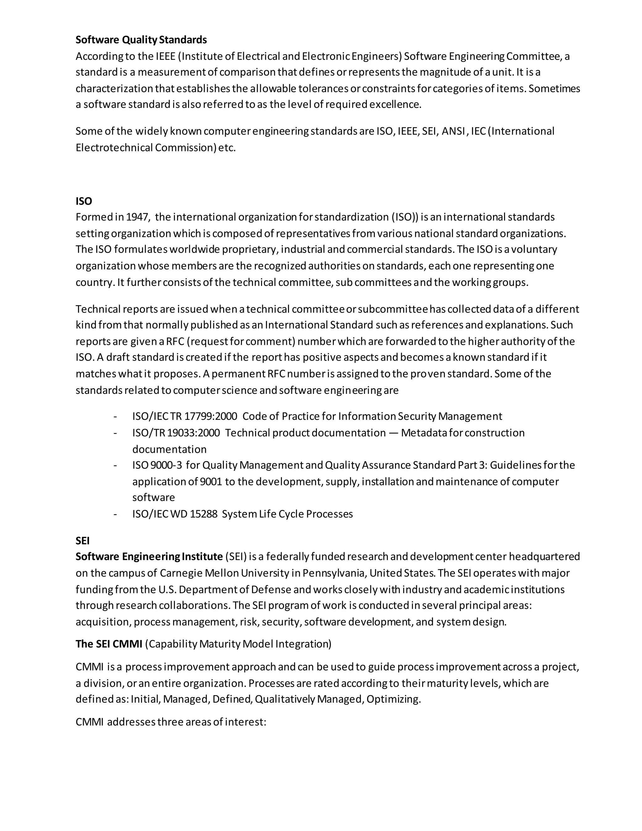 Software QualityStandards
Accordingto the IEEE (Institute of Electrical andElectronicEngineers) Software EngineeringCommittee,a
standardis a measurementof comparisonthatdefinesorrepresentsthe magnitude of aunit.It isa
characterizationthatestablishesthe allowable tolerancesorconstraintsforcategoriesof items.Sometimes
a software standardisalsoreferredtoas the level of requiredexcellence.
Some of the widelyknowncomputerengineeringstandardsare ISO,IEEE,SEI, ANSI,IEC(International
Electrotechnical Commission)etc.
ISO
Formedin1947, the international organizationforstandardization (ISO)) isaninternational standards
settingorganizationwhichiscomposedof representativesfromvariousnational standardorganizations.
The ISO formulatesworldwide proprietary,industrial andcommercial standards.The ISOisavoluntary
organizationwhose membersare the recognizedauthoritiesonstandards,eachone representingone
country.It furtherconsistsof the technical committee,subcommitteesandthe workinggroups.
Technical reports are issuedwhenatechnical committeeorsubcommitteehascollecteddataof a different
kindfromthat normallypublishedasanInternational Standard suchasreferencesandexplanations.Such
reportsare givenaRFC (requestforcomment) numberwhichare forwardedtothe higherauthorityof the
ISO.A draft standardiscreatedif the reporthas positive aspectsandbecomesaknownstandardif it
matcheswhatit proposes.A permanentRFCnumberisassignedtothe provenstandard.Some of the
standardsrelatedtocomputerscience andsoftware engineeringare
- ISO/IECTR 17799:2000 Code of Practice for InformationSecurityManagement
- ISO/TR19033:2000 Technical productdocumentation — Metadataforconstruction
documentation
- ISO9000-3 for QualityManagementandQualityAssurance StandardPart3: Guidelinesforthe
applicationof 9001 to the development,supply,installationandmaintenance of computer
software
- ISO/IECWD 15288 SystemLife Cycle Processes
SEI
Software EngineeringInstitute (SEI) isa federallyfundedresearchanddevelopmentcenter headquartered
on the campusof Carnegie MellonUniversity inPennsylvania, UnitedStates.The SEIoperateswithmajor
fundingfromthe U.S.Departmentof Defense andworkscloselywithindustryandacademicinstitutions
throughresearchcollaborations.The SEIprogramof work isconductedinseveral principal areas:
acquisition,processmanagement,risk,security,software development,and systemdesign.
The SEI CMMI (CapabilityMaturityModel Integration)
CMMI isa processimprovement approachandcan be usedto guide processimprovementacrossa project,
a division,oranentire organization.Processesare ratedaccordingto theirmaturitylevels,whichare
definedas:Initial,Managed,Defined,QualitativelyManaged,Optimizing.
CMMI addressesthree areasof interest:
 