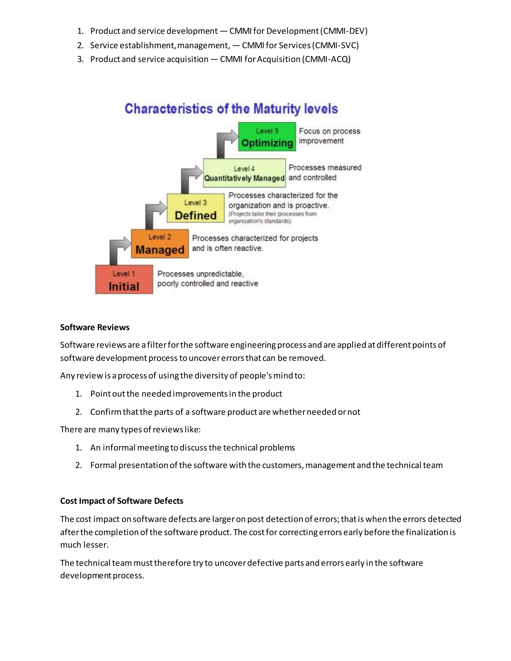 1. Productand service development — CMMIfor Development(CMMI-DEV)
2. Service establishment,management, — CMMIfor Services(CMMI-SVC)
3. Productand service acquisition — CMMI forAcquisition(CMMI-ACQ)
Software Reviews
Software reviewsare afilterforthe software engineeringprocessandare appliedatdifferentpointsof
software developmentprocess touncovererrorsthatcan be removed.
Anyreviewisaprocessof usingthe diversityof people'smindto:
1. Pointoutthe neededimprovementsinthe product
2. Confirmthatthe parts of a software productare whetherneededornot
There are manytypesof reviewslike:
1. An informal meetingtodiscuss the technical problems
2. Formal presentationof the software withthe customers,managementandthe technical team
Cost Impact of Software Defects
The cost impact onsoftware defectsare largeronpost detectionof errors;thatiswhenthe errors detected
afterthe completionof the software product.The costfor correctingerrorsearlybefore the finalizationis
much lesser.
The technical teammusttherefore tryto uncoverdefective partsanderrorsearlyinthe software
developmentprocess.
 