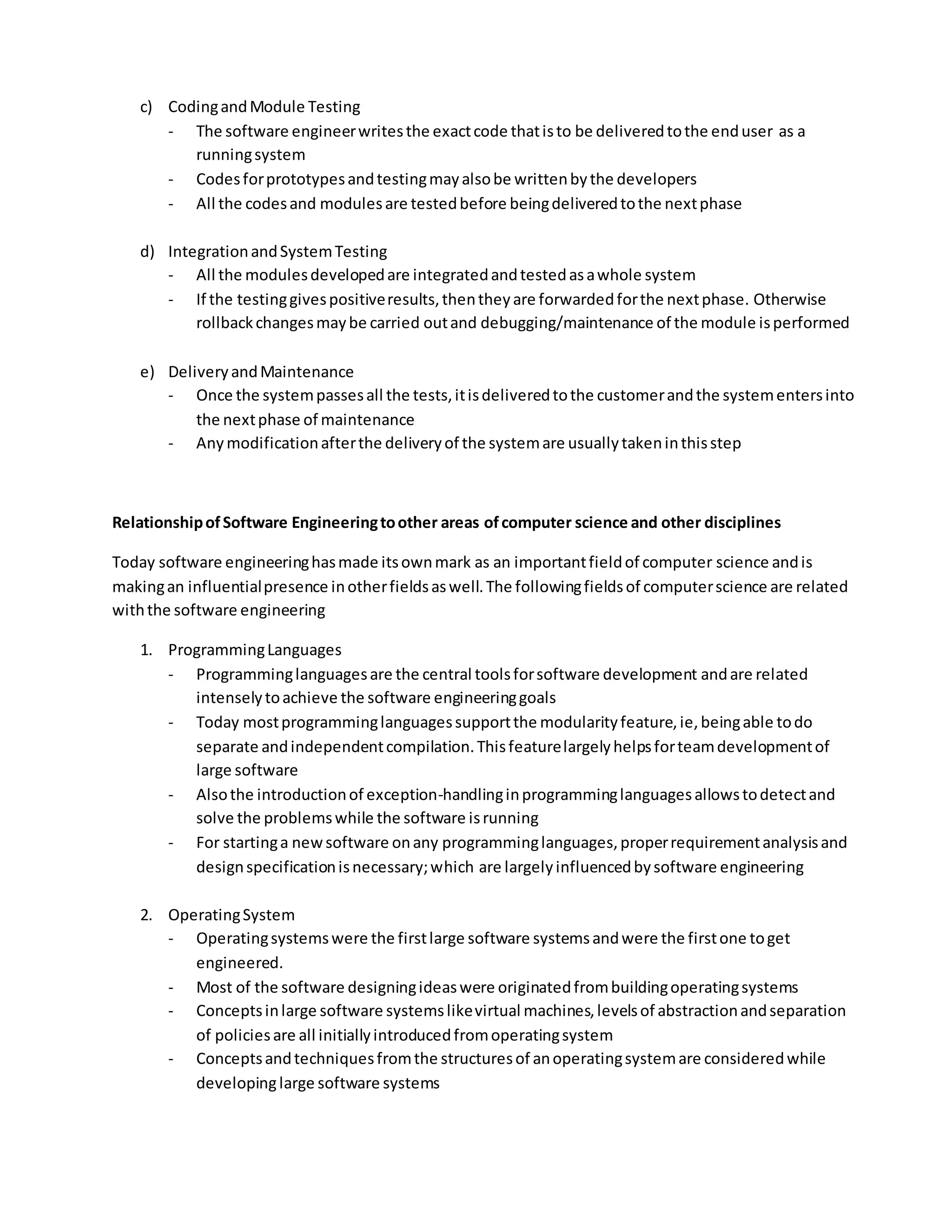 c) CodingandModule Testing
- The software engineerwritesthe exactcode thatisto be deliveredtothe enduser as a
runningsystem
- Codesforprototypesandtestingmayalsobe writtenbythe developers
- All the codesand modulesare testedbefore beingdeliveredtothe nextphase
d) IntegrationandSystemTesting
- All the modulesdevelopedare integratedandtestedasawhole system
- If the testinggivespositiveresults,thentheyare forwardedforthe nextphase. Otherwise
rollbackchangesmaybe carried outand debugging/maintenance of the module isperformed
e) DeliveryandMaintenance
- Once the systempassesall the tests,itisdeliveredtothe customerandthe systementersinto
the nextphase of maintenance
- Any modificationafterthe deliveryof the systemare usuallytakeninthisstep
RelationshipofSoftware Engineeringtoother areas ofcomputer science and other disciplines
Today software engineeringhasmade itsownmark as an importantfieldof computer science andis
makingan influentialpresence inotherfieldsaswell.The followingfieldsof computerscience are related
withthe software engineering
1. ProgrammingLanguages
- Programminglanguagesare the central toolsforsoftware development andare related
intenselytoachieve the software engineeringgoals
- Today mostprogramminglanguagessupportthe modularityfeature,ie,beingable todo
separate andindependentcompilation.Thisfeaturelargelyhelpsforteamdevelopmentof
large software
- Alsothe introductionof exception-handlinginprogramminglanguagesallowstodetectand
solve the problemswhile the software isrunning
- For startinga newsoftware onany programminglanguages,properrequirementanalysisand
designspecificationisnecessary;which are largelyinfluencedbysoftware engineering
2. OperatingSystem
- Operatingsystemswere the firstlarge software systemsandwere the firstone toget
engineered.
- Most of the software designingideaswere originatedfrombuildingoperatingsystems
- Conceptsinlarge software systemslikevirtual machines,levelsof abstractionandseparation
of policiesare all initiallyintroducedfromoperatingsystem
- Conceptsandtechniquesfromthe structuresof anoperatingsystemare consideredwhile
developinglarge software systems
 