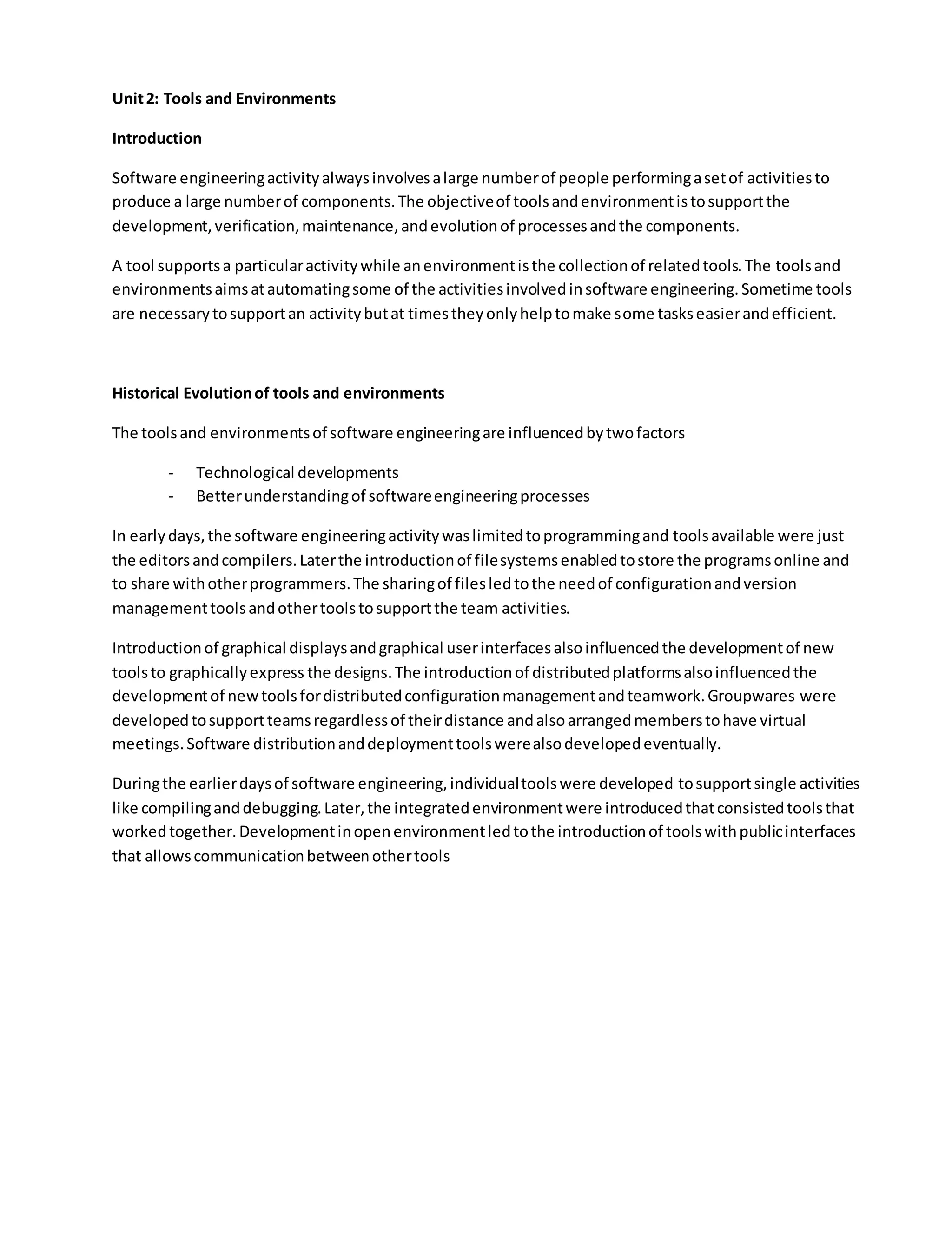 Unit2: Tools and Environments
Introduction
Software engineeringactivityalwaysinvolvesalarge numberof people performingasetof activitiesto
produce a large numberof components.The objectiveof toolsandenvironmentistosupportthe
development,verification,maintenance,andevolutionof processesandthe components.
A tool supportsa particularactivitywhile anenvironmentisthe collectionof relatedtools.The toolsand
environmentsaimsatautomatingsome of the activitiesinvolvedinsoftware engineering.Sometime tools
are necessarytosupportan activitybutat timestheyonlyhelptomake some taskseasierandefficient.
Historical Evolutionof tools and environments
The toolsand environmentsof software engineeringare influencedbytwofactors
- Technological developments
- Betterunderstandingof softwareengineeringprocesses
In earlydays,the software engineeringactivitywaslimitedtoprogrammingand toolsavailable were just
the editorsandcompilers.Laterthe introductionof filesystemsenabledtostore the programsonline and
to share withotherprogrammers.The sharingof filesledtothe needof configurationandversion
managementtoolsandothertoolstosupportthe team activities.
Introductionof graphical displaysandgraphical userinterfacesalsoinfluencedthe developmentof new
toolsto graphicallyexpress the designs.The introductionof distributedplatformsalsoinfluencedthe
developmentof newtoolsfordistributedconfigurationmanagementandteamwork.Groupwares were
developedtosupportteamsregardlessof theirdistance andalsoarrangedmemberstohave virtual
meetings.Software distributionanddeploymenttoolswerealsodevelopedeventually.
Duringthe earlierdaysof software engineering,individualtoolswere developed tosupportsingle activities
like compilinganddebugging.Later,the integratedenvironmentwere introducedthatconsistedtoolsthat
workedtogether.Developmentinopenenvironmentledtothe introductionof toolswithpublicinterfaces
that allowscommunicationbetweenothertools
 