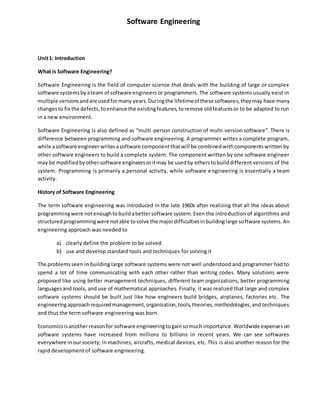 Software Engineering
Unit1: Introduction
What is Software Engineering?
Software Engineering is the field of computer science that deals with the building of large or complex
software systemsbyateam of software engineers or programmers. The software systems usually exist in
multiple versionsandare usedformany years.Duringthe lifetimeof these softwares,theymay have many
changesto fix the defects,toenhance the existingfeatures,toremove oldfeaturesor to be adapted to run
in a new environment.
Software Engineering is also defined as “multi-person construction of multi-version software”. There is
difference between programming and software engineering. A programmer writes a complete program,
while asoftware engineerwritesasoftware componentthatwill be combinedwithcomponentswritten by
other software engineers to build a complete system. The component written by one software engineer
may be modifiedbyothersoftware engineersoritmay be usedby otherstobuilddifferent versions of the
system. Programming is primarily a personal activity, while software engineering is essentially a team
activity.
History of Software Engineering
The term software engineering was introduced in the late 1960s after realizing that all the ideas about
programmingwere notenoughtobuildabettersoftware system.Even the introduction of algorithms and
structuredprogrammingwere notable tosolve the majordifficultiesinbuildinglarge software systems.An
engineering approach was needed to
a) clearly define the problem to be solved
b) use and develop standard tools and techniques for solving it
The problemsseen in building large software systems were not well understood and programmer had to
spend a lot of time communicating with each other rather than writing codes. Many solutions were
proposed like using better management techniques, different team organizations, better programming
languagesand tools, and use of mathematical approaches. Finally, it was realized that large and complex
software systems should be built just like how engineers build bridges, airplanes, factories etc. The
engineeringapproachrequiredmanagement,organization,tools,theories,methodologies,and techniques
and thus the term software engineering was born.
Economicsisanotherreasonfor software engineeringtogainsomuch importance.Worldwide expenseson
software systems have increased from millions to billions in recent years. We can see softwares
everywhere inoursociety; in machines, aircrafts, medical devices, etc. This is also another reason for the
rapid development of software engineering.
 