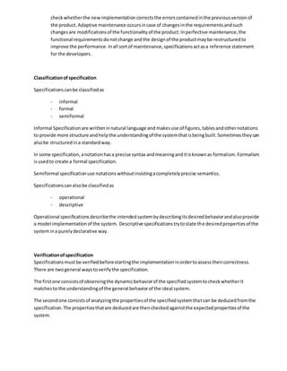 checkwhetherthe newimplementationcorrectsthe errorscontainedinthe previousversionof
the product. Adaptive maintenance occursincase of changesinthe requirementsandsuch
changesare modificationsof the functionalityof the product.Inperfective maintenance,the
functional requirementsdonotchange andthe designof the productmaybe restructuredto
improve the performance.Inall sortof maintenance,specificationsactasa reference statement
for the developers.
Classificationofspecification
Specificationscanbe classifiedas
- informal
- formal
- semiformal
Informal Specificationare writteninnatural language and makesuse of figures,tablesandothernotations
to provide more structure andhelpthe understandingof the systemthatisbeingbuilt.Sometimestheycan
alsobe structuredina standardway.
In some specification,anotationhasa precise syntax andmeaninganditisknownas formalism.Formalism
isusedto create a formal specification.
Semiformal specificationuse notationswithoutinsistingacompletelyprecise semantics.
Specificationscanalsobe classifiedas
- operational
- descriptive
Operational specificationsdescribethe intendedsystembydescribingitsdesiredbehaviorandalsoprovide
a model implementationof the system. Descriptive specificationstrytostate the desiredpropertiesof the
systemina purelydeclarative way.
Verificationofspecification
Specificationsmustbe verifiedbeforestartingthe implementationinordertoassesstheircorrectness.
There are twogeneral waystoverifythe specification.
The firstone consistsof observingthe dynamicbehaviorof the specifiedsystemtocheckwhetherit
matchesto the understandingof the general behaviorof the ideal system.
The secondone consistsof analyzingthe propertiesof the specifiedsystemthatcan be deducedfromthe
specification.The propertiesthatare deducedare thencheckedagainstthe expectedpropertiesof the
system.
 