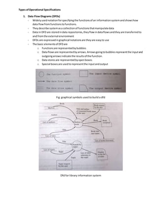 Types ofOperational Specifications
1. Data Flow Diagrams (DFDs)
- Widelyusednotationforspecifyingthe functionsof an informationsystemandshowshow
data flowfromfunctionstofunctions.
- Theydescribe systemasa collectionof functionsthatmanipulatedata
- Data in DFD are storedindata repositories,theyflow indataflowsandtheyare transferredto
and fromthe external environment
- DFDs are expressedingraphical notationsare theyare easyto use
- The basic elementsof DFDare
o Functionsare representedbybubbles
o Data flowsare representedbyarrows.Arrowsgoingtobubblesrepresentthe inputand
outgoingarrowsindicate the resultsof the function.
o Data storesare representedbyopenboxes
o Special boxesare usedtorepresentthe inputandoutput
Fig: graphical symbols used to build a dfd
Dfd for library information system
 