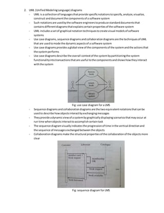 2. UML (UnifiedModelingLanguage) diagrams
- UML is a collectionof languagesthatprovide specificnotationstospecify,analyze,visualize,
construct anddocumentthe componentsof a software system
- Such notationsare usedbythe software engineerstoproduce standarddocumentsthat
containsdifferentdiagramsthatexplainscertainpropertiesof the software system
- UML includesasetof graphical notationtechniquestocreate visual modelsof software
systems
- Use case diagrams,sequence diagramsandcollaborationdiagramsare the techniquesof UML
that are usedtomode the dynamicaspectsof a software system
- Use case diagramsprovidesaglobal view of the componentsof the systemandthe actionsthat
the systemperforms
- Use case diagramsdescribe the overall contextof the systembypartitioningthe system
functionalityintotransactionsthatare useful tothe componentsandshowshow theyinteract
withthe system
Fig: use case diagram for a LMS
- Sequence diagramsandcollaborationdiagramsare the twoequivalentnotationsthatcanbe
usedto describe howobjectsinteractbyexchangingmessages
- Theyprovide adynamicview of a systembygraphicallydisplayingscenariosthatmayoccur at
run time whenobjectsinteracttoaccomplishcertaintask
- The sequence diagramvisuallyindicatesthe progressionof time inthe vertical directionand
the sequence of messagesexchangedbetweenthe objects
- Collaborationdiagramsmake the structural propertiesof the collaborationof the objectsmore
clear
Fig: sequence diagram for LMS
 