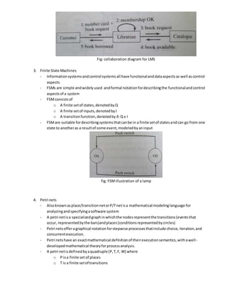 Fig: collaboration diagram for LMS
3. Finite State Machines
- Informationsystemsandcontrol systemsall have functionalanddataaspectsas well ascontrol
aspects.
- FSMs are simple andwidelyused andformal notationfordescribingthe functionalandcontrol
aspectsof a system
- FSMconsistsof
o A finite setof states,denotedbyQ
o A finite setof inputs,denotedbyI
o A transitionfunction,denotedby ∂:Q x I
- FSMare suitable fordescribingsystemsthatcanbe in a finite setof statesandcan go from one
state to anotheras a resultof some event,modeledbyaninput
fig: FSMillustration of a lamp
4. Petri nets
- Alsoknownasplace/transitionnetorP/Tnetisa mathematical modelinglanguage for
analyzingandspecifyingasoftware system
- A petri netisa specializedgraphinwhichthe nodesrepresentthe transitions(eventsthat
occur, representedbythe bars)andplaces(conditionsrepresentedbycircles)
- Petri netsofferagraphical notation forstepwise processesthatinclude choice, iteration,and
concurrentexecution.
- Petri netshave an exactmathematical definitionof theirexecutionsemantics,withawell-
developedmathematical theoryforprocessanalysis.
- A petri netisdefinedbyaquadruple (P,T,F, W) where
o P isa finite setof places
o T is a finite setof transitions
 