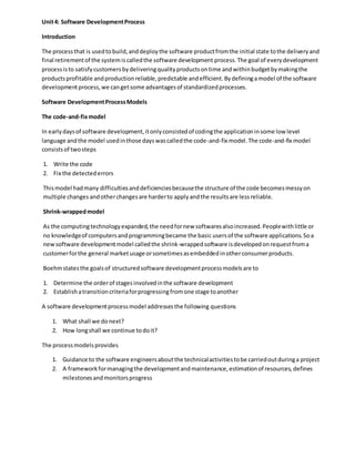 Unit4: Software DevelopmentProcess
Introduction
The processthat is usedtobuild,anddeploythe software productfromthe initial state tothe deliveryand
final retirementof the systemiscalledthe software development process.The goal of everydevelopment
processisto satisfycustomersbydeliveringqualityproductsontime andwithinbudgetbymakingthe
productsprofitable andproductionreliable,predictable andefficient.Bydefiningamodel of the software
developmentprocess,we cangetsome advantagesof standardizedprocesses.
Software DevelopmentProcessModels
The code-and-fixmodel
In earlydaysof software development,itonlyconsistedof codingthe applicationinsome low level
language andthe model usedinthose dayswascalledthe code-and-fix model.The code-and-fix model
consistsof twosteps
1. Write the code
2. Fix the detectederrors
Thismodel hadmany difficultiesanddeficienciesbecausethe structure of the code becomesmessyon
multiple changes andotherchangesare harderto applyandthe resultsare lessreliable.
Shrink-wrappedmodel
As the computingtechnologyexpanded,the needfornew softwaresalsoincreased.Peoplewithlittle or
no knowledgeof computersandprogrammingbecame the basic usersof the software applications.Soa
newsoftware developmentmodel calledthe shrink-wrappedsoftware isdevelopedonrequestfroma
customerforthe general marketusage orsometimesasembeddedinotherconsumerproducts.
Boehmstatesthe goalsof structuredsoftware developmentprocessmodelsare to
1. Determine the orderof stagesinvolvedinthe software development
2. Establishatransitioncriteriaforprogressingfromone stage toanother
A software developmentprocessmodel addressesthe following questions
1. What shall we donext?
2. How longshall we continue todoit?
The processmodelsprovides
1. Guidance to the software engineersaboutthe technicalactivitiestobe carriedoutduringa project
2. A frameworkformanagingthe developmentandmaintenance, estimationof resources, defines
milestonesandmonitorsprogress
 