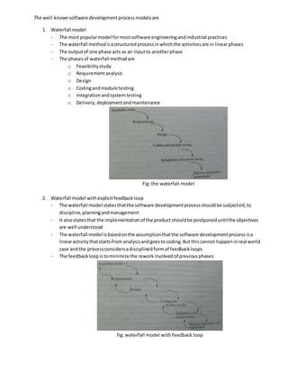 The well-knownsoftware developmentprocessmodelsare
1. Waterfall model
- The most popularmodel formostsoftware engineeringandindustrial practices
- The waterfall methodisastructured processinwhichthe activitiesare in linearphases
- The outputof one phase acts as an inputto anotherphase
- The phasesof waterfall methodare
o Feasibilitystudy
o Requirementanalysis
o Design
o Codingandmodule testing
o Integrationandsystemtesting
o Delivery,deploymentandmaintenance
Fig: the waterfall model
2. Waterfall model withexplicitfeedbackloop
- The waterfall model statesthatthe software developmentprocessshouldbe subjected, to
discipline,planningandmanagement
- It alsostatesthat the implementationof the productshouldbe postponeduntilthe objectives
are well understood
- The waterfall model isbasedonthe assumptionthatthe software developmentprocessisa
linearactivitythatstartsfrom analysisandgoestocoding.But thiscannot happeninreal world
case andthe processconsidersadisciplinedformof feedbackloops
- The feedbackloopistominimize the reworkinvolved of previousphases
fig: waterfall model with feedback loop
 