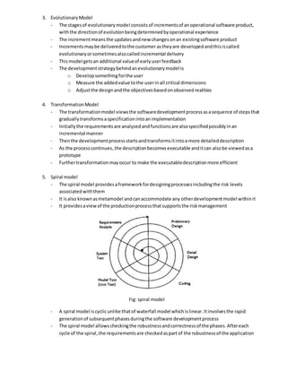 3. EvolutionaryModel
- The stagesof evolutionarymodel consistsof incrementsof anoperational software product,
withthe directionof evolutionbeingdeterminedbyoperational experience
- The incrementmeansthe updatesandnew changesonan existingsoftware product
- Incrementsmaybe deliveredtothe customer astheyare developedandthisiscalled
evolutionaryorsometimesalsocalledincremental delivery
- Thismodel getsan additional valueof earlyuserfeedback
- The developmentstrategybehindanevolutionarymodel is
o Developsomethingforthe user
o Measure the addedvalue tothe userinall critical dimensions
o Adjustthe designandthe objectivesbasedonobservedrealities
4. TransformationModel
- The transformationmodel viewsthe softwaredevelopmentprocessasasequence of stepsthat
graduallytransformsaspecificationintoanimplementation
- Initiallythe requirementsare analyzedandfunctionsare alsospecifiedpossiblyinan
incremental manner
- Thenthe developmentprocessstartsandtransformsitintoa more detaileddescription
- As the processcontinues,the descriptionbecomesexecutable anditcan alsobe viewedasa
prototype
- Furthertransformationmayoccur to make the executabledescriptionmore efficient
5. Spiral model
- The spiral model providesaframeworkfordesigningprocessesincludingthe risk levels
associatedwiththem
- It isalso knownasmetamodel andcanaccommodate any otherdevelopmentmodel withinit
- It providesaviewof the productionprocessthatsupportsthe riskmanagement
Fig: spiral model
- A spiral model iscyclicunlike thatof waterfall model whichislinear.Itinvolvesthe rapid
generationof subsequentphasesduringthe software developmentprocess
- The spiral model allowscheckingthe robustnessandcorrectnessof the phases.Aftereach
cycle of the spiral,the requirementsare checkedaspartof the robustnessof the application
 