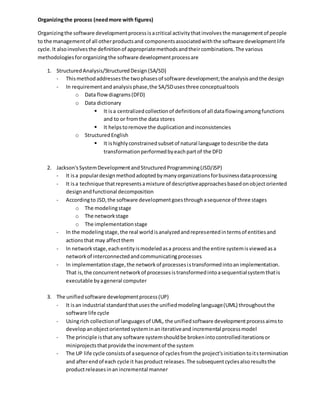 Organizingthe process (needmore with figures)
Organizingthe software developmentprocessisacritical activitythatinvolvesthe managementof people
to the managementof all otherproductsand componentsassociatedwiththe software developmentlife
cycle.It alsoinvolvesthe definitionof appropriatemethodsandtheircombinations.The various
methodologiesfororganizingthe software developmentprocessare
1. StructuredAnalysis/StructuredDesign (SA/SD)
- Thismethodaddressesthe twophasesof software development;the analysisandthe design
- In requirementandanalysisphase,the SA/SDusesthree conceptualtools
o Data flowdiagrams(DFD)
o Data dictionary
 It isa centralizedcollectionof definitionsof all dataflowingamongfunctions
and to or fromthe data stores
 It helpstoremove the duplicationandinconsistencies
o StructuredEnglish
 It ishighlyconstrainedsubsetof natural language todescribe the data
transformationperformedbyeachpartof the DFD
2. Jackson'sSystemDevelopmentandStructuredProgramming(JSD/JSP)
- It isa populardesignmethodadoptedbymanyorganizationsforbusinessdataprocessing
- It isa technique thatrepresentsamixture of descriptiveapproachesbasedonobjectoriented
designandfunctional decomposition
- Accordingto JSD,the software developmentgoesthroughasequence of three stages
o The modelingstage
o The networkstage
o The implementationstage
- In the modelingstage,the real worldisanalyzedandrepresentedintermsof entitiesand
actionsthat may affectthem
- In networkstage,eachentityismodeledasa process andthe entire systemisviewedasa
networkof interconnectedandcommunicatingprocesses
- In implementationstage,the networkof processesistransformedintoanimplementation.
That is,the concurrentnetworkof processesistransformedintoasequentialsystemthatis
executable byageneral computer
3. The unifiedsoftware developmentprocess(UP)
- It isan industrial standardthatusesthe unifiedmodelinglanguage(UML) throughoutthe
software life cycle
- Usingrich collectionof languagesof UML, the unifiedsoftware developmentprocessaimsto
developanobjectorientedsysteminaniterativeand incremental processmodel
- The principle isthatany software systemshouldbe brokenintocontrollediterationsor
miniprojectsthatprovidethe incrementof the system
- The UP life cycle consistsof asequence of cyclesfromthe project'sinitiationtoitstermination
and afterendof each cycle it hasproduct releases.The subsequentcyclesalsoresultsthe
productreleasesinanincremental manner
 