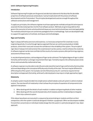 Unit5: Software EngineeringPrinciples
Introduction
Software EngineeringPrinciplesare the general andabstractstatementsthatdescribe the desirable
propertiesof software processesandproducts.Suchprinciplesdeal withthe processof software
developmentandthe final product.The principlesdevelopedandusedare enoughthroughoutthe
software constructionandmanagement.
To applyany principles,the software engineermusthave appropriate methodsandspecifictechniquesto
associate the desiredpropertiesintothe final software product. Methodsare general guidelinesthat
governthe executionof some activitywhiletechniquesare more technical andhave restrictedapplicability.
The methodsandtechniquesare sometimespackagedtoforma methodology.Toolsare developedfinally
to supportthe applicationof methods,techniquesandmethodologies.
Rigor and Formality
Rigoris alwaysdefinedasprecisionandexactness,isanecessarycomponentforcreativityinevery
engineeringactivity.Itisonlythroughrigorousapproachthat we can continuouslyproduce reliable
products,control theircostsand increase the confidenceinthe reliabilityof the system.The principleof
rigor doesn'talwayslimitandconstrainthe creativitybutitcanbe usedas a tool to enhance the creativity.
A software engineercanbe more confidentof the resultsof acreative processafterperformingarigorous
assessmentof those results.
In anydevelopmentprocess,variousdegreesof rigorcanbe achieved.The highestdegreeof rigoriscalled
formalityandformalityisastrongerrequirementthanrigor.Formalityrequires the softwareprocesstobe
drivenandevaluatedbymathematical laws.
A software engineermustbe able toidentifyandunderstandthe levelof rigorandformalitythatshouldbe
achieveddependingonthe conceptual difficultyandcriticalityof the task.The level maybe differentfor
differentpartsof the system.Forexample,kernel of OSandsecurityof e-commerce requiresformal
descriptionandapproach(formality),whilewell understoodpartsmayrequire simple approaches(rigor)
Modularity
A complex systemmaybe dividedintosimplerpiecescalledmodulesandsuchsystemiscalledamodular
system.The mainbenefitof modularityisthatitallowsthe principlesof separationof componentstobe
appliedintwophases
1. Whendealingwiththe detailsof eachmodule inisolationandignoringdetailsof othermodules
2. Whendealingwiththe overall characteristicsof all modulesandtheirrelationshipstointegrate
themintoa coherentsystem
If the above twophasesare executedinasequence byconcentratingon modulesandthenontheir
composition,thenthe systemissaidtobe designedinbottom-upapproach.Whenwe decompose modules
firstand thenconcentrate onindividual module designthenthe systemissaidtobe designedintop-down
approach.
 