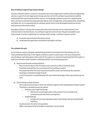 Role of Software EngineeringinSystemDesign
Usuallya software systemisaseenas a componentof a much largersystemandthe software engineering
activityisa part of a much largersystemdesignactivityinwhichthe softwarerequirementsshouldbe
matchedwiththe requirementsof othersystems.Fordesigningasoftware systemfora departmental
store,we have to considerthe employeesattendance,store management,computingfacilities,telephones
and cablesetc.So itis expectedthatthe software systemthatisto be developedshouldmeetall the
requirementsof the whole system.
Nowadayssoftware isbeingusedineveryotherdeviceliketelevisionsetstomobile devices,from
entertainmenttomedical devices.Soasoftware engineerneedstoknow the general problemsand
requirementsof systemengineering.Forapropersystemdesign,asoftware engineerneedto
a) knowthe requirementsof the whole system
b) understandthe applicationareabeforestartingthe interface
The software life cycle
Everysoftware systemundergoesagradual developmentandevolutionfromthe starting until itis
implementedanddelivered.Inthisregard,asoftware systemissaidtohave a life cycle composedof
several phases.Eachphase giveseitherapart of the systemora componentassociatedwiththe system.A
traditional lifecycle model calledthe “waterfall method”hasthe followingphases:
a) RequirementAnalysisandSpecification:
- Requirementanalysisisthe firstphase andiscarriedout aftera feasibilitystudy
- Feasibilitystudydefinesthe costandbenefitsof asoftware system
- Thisphase identifiesthe exactrequirementandthe studyiscarriedout by the customer,
developer,marketingmanagerorbyall
- A lotof interactionisneededbetweenthe userandthe developerif the requirementsare not
clear
b) SystemDesignandSpecification
- Once requirementanalysisisdone,the software engineerstartsdesigningthe software system
- Thisphase is dividedintotwosub-phases
o Architectural orhighlevel design
 Definesthe overallorganizationof the systemintermsof high-level
componentsandinteractionsamongthem
o DetailedDesign
 Componentsare decomposedtolowerlevel moduleswithpreciselydefined
interfaces
- Usuallyanswersthe what-how questions
- Makes clearaboutwhat the problemisandhow it can be solved
 