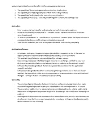 Modularityprovidesfourmainbenefitsinsoftware developmentprocess
1. The capabilityof decomposingacomplex systemintosimplerpieces
2. The capabilityof composingacomplex systemfromexistingmodules
3. The capabilityof understandingthe systemintermsof itspieces
4. The capabilityof modifyingasystembymodifyingonlyasmall numberof itspieces
Abstraction
- It isa fundamental technique forunderstandingandanalyzingcomplex problems
- In abstraction,the importantaspectsof a software processare identifiedandthe detailsare
sometimesignored.
- So abstractioncan be saidas a special case of separationof concernswhere the importantaspects
are separatedandconcernof lessimportantdetailsare ignored
- Abstractionisnowadayspracticedbyengineersof all fieldsformasteringcomplexity
Anticipationof change
- All software undergoeschangesonaregularbasisand the changesoccur due to the needfor
repairingthe software errorsandforthe needof supportingnew requirements
- Thisqualityisidentifiedasthe maintainabilityof the software process
- It alwaysrequire aspecial efforttoanticipate how andwhere changesare likelytooccurand
designerscantryto identifythemandtake special care tomake these changeseasytoapply
- Software shouldbe designedsuchthatanychangescan be associatedintothe application
smoothlyandsafely
- Softwaresare designedwithoutfullyunderstandingthe requirementsandonthe basisof users
feedbackthe applicationsevolvefromoldrequirementtonew requirements.Thusanticipationof
change is a principle thatwe canuse to achieve evolvability
Generality
- The principle of generalitystatesthateverytime whenwe have tosolve aproblemthen tryto
discovermore general problemthatmaybe hiddenbehindthe currentproblemtobe solved
- The generalizedproblemmaybe lesscomplex andeasiertosolve thanthe original problemand
the solutionof the generalizedproblemmayalsobe reusedtoget the final solutionof the original
problem
- But the generalizedsolutionmaybe more costlyintermsof execution,memoryrequirements,and
developmenttime. Soitisnecessarytoevaluate the importance of the generalizedsolutionswith
respectto theircostand efficiency
 
