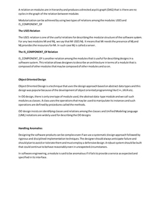 A relationonmodulesare inhierarchyandproducesadirectedacyclicgraph(DAG) that is there are no
cyclesinthe graph of the relationbetweenmodules
Modularizationcanbe achievedbyusingtwotypesof relationsamongthe modules:USESand
IS_COMPONENT_OF
The USES Relation
The USES relationisone of the useful relationsfordescribingthe modularstructure of the software system.
For any twomodulesMi and Mj, we say thatMi USES Mj. It meansthat Mi needsthe presence of Mj and
Mj providesthe resourcesforMi.In such case Mj is calleda server.
The IS_COMPONENT_OFRelation
IS_COMPONENT_OFisanotherrelationamongthe modulesthatisuseful fordescribingdesignsina
software system.Thisrelationallowsdesignerstodescribe anarchitecture intermsof a module thatis
composedof othermodulesthatmaybe composedof othermodulesandsoon.
ObjectOrientedDesign
ObjectOrientedDesignisatechnique thatusesthe designapproachbasedonabstract data typesandthis
designwaspopularbecause of the developmentof objectorientedprogramminglikeC++,JAVA etc.
In OOdesign,there isonlyone type of module used,the abstractdata-type module andwe call such
modulesasclasses.A classusesthe operationsthatmaybe usedtomanipulate itsinstancesandsuch
operationsare definedbyprocedurescalledthe methods.
OO designinsistsonidentifyingclassesandrelationsamongthe classes andUnifiedModelingLanguage
(UML) notationsare widelyusedfordescribingthe OOdesigns
Handling Anomalies
Designingthe software productscanbe complex evenif we use asystematicdesignapproachfollowedby
rigorousand disciplinedimplementationtechniques.The designershouldalwaysanticipate failure and
shouldplantoavoidor tolerate themandmustemploya defensivedesign.A robustsystemshouldbe built
that couldcontinue tobehave reasonablyeveninunexpectedcircumstances.
In software engineering,amodule issaidtobe anomalousif itfailstoprovide aservice asexpectedand
specifiedinitsinterface.
 