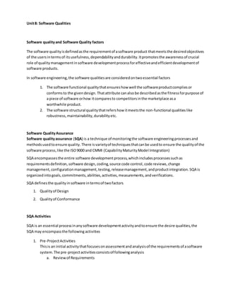 Unit8: Software Qualities
Software qualityand Software Quality factors
The software qualityisdefinedasthe requirementof asoftware product thatmeetsthe desiredobjectives
of the usersintermsof itsusefulness,dependabilityanddurability.Itpromotesthe awarenessof crucial
role of qualitymanagementinsoftware developmentprocessforeffectiveandefficientdevelopmentof
software products.
In software engineering,the software qualitiesare consideredontwoessential factors
1. The software functional qualitythatensureshow well the softwareproductcompliesor
conformsto the givendesign. Thatattribute canalsobe describedasthe fitnessforpurpose of
a piece of software orhow itcomparesto competitorsinthe marketplace asa
worthwhile product.
2. The software structural qualitythatrefershow itmeetsthe non-functional qualitieslike
robustness,maintainability,durabilityetc.
Software QualityAssurance
Software qualityassurance (SQA) is a technique of monitoringthe software engineering processesand
methodsusedtoensure quality. There is varietyof techniquesthatcanbe usedto ensure the qualityof the
software process,like the ISO9000 and CMMI (CapabilityMaturityModel Integration)
SQA encompassesthe entire software development process,whichincludesprocessessuchas
requirementsdefinition, software design, coding, source code control, code reviews, change
management, configurationmanagement, testing, releasemanagement,andproductintegration.SQA is
organizedintogoals,commitments,abilities,activities,measurements,andverifications.
SQA definesthe qualityinsoftware intermsof twofactors
1. Qualityof Design
2. Qualityof Conformance
SQA Activities
SQA is an essential processinanysoftware developmentactivityandtoensure the desire qualities,the
SQA may encompassthe following activities
1. Pre-ProjectActivities
Thisis an initial activitythatfocusesonassessmentandanalysisof the requirementsof asoftware
system.The pre-projectactivitiesconsistsof followinganalysis
a. Reviewof Requirements
 