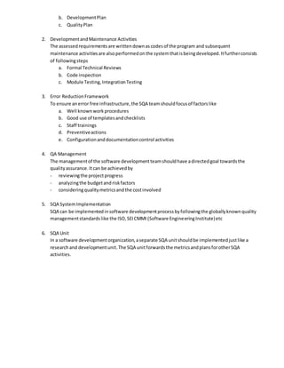 b. DevelopmentPlan
c. QualityPlan
2. DevelopmentandMaintenance Activities
The assessedrequirementsare writtendownascodesof the program and subsequent
maintenance activitiesare alsoperformedonthe systemthatisbeingdeveloped.Itfurtherconsists
of followingsteps
a. Formal Technical Reviews
b. Code inspection
c. Module Testing,IntegrationTesting
3. Error ReductionFramework
To ensure anerror free infrastructure,the SQA teamshouldfocusof factorslike
a. Well knownworkprocedures
b. Good use of templatesandchecklists
c. Staff trainings
d. Preventiveactions
e. Configurationanddocumentationcontrol activities
4. QA Management
The managementof the software developmentteamshouldhave adirectedgoal towardsthe
qualityassurance.Itcan be achievedby
- reviewingthe projectprogress
- analyzingthe budgetandriskfactors
- consideringqualitymetricsandthe costinvolved
5. SQA SystemImplementation
SQA can be implementedinsoftware developmentprocessbyfollowingthe globallyknownquality
managementstandardslike the ISO,SEICMMI (Software EngineeringInstitute)etc
6. SQA Unit
In a software developmentorganization,aseparate SQA unitshouldbe implementedjustlike a
researchand developmentunit.The SQA unitforwardsthe metricsandplansforotherSQA
activities.
 