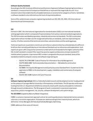 Software QualityStandards
Accordingto the IEEE (Institute of Electrical andElectronicEngineers) Software EngineeringCommittee,a
standardis a measurementof comparisonthatdefinesorrepresentsthe magnitude of aunit.It isa
characterizationthatestablishesthe allowable tolerancesorconstraintsforcategoriesof items.Sometimes
a software standardisalsoreferredtoas the level of requiredexcellence.
Some of the widelyknowncomputerengineeringstandardsare ISO,IEEE,SEI, ANSI,IEC(International
Electrotechnical Commission)etc.
ISO
Formedin1947, the international organizationforstandardization (ISO)) isaninternational standards
settingorganizationwhichiscomposedof representativesfromvariousnational standardorganizations.
The ISO formulatesworldwide proprietary,industrial andcommercial standards.The ISOisavoluntary
organizationwhose membersare the recognizedauthoritiesonstandards,eachone representingone
country.It furtherconsistsof the technical committee,subcommitteesandthe workinggroups.
Technical reports are issuedwhenatechnical committeeorsubcommitteehascollecteddataof a different
kindfromthat normallypublishedasanInternational Standard suchasreferencesandexplanations.Such
reportsare givenaRFC (requestforcomment) numberwhichare forwardedtothe higherauthorityof the
ISO.A draft standardiscreatedif the reporthas positive aspectsandbecomesaknownstandardif it
matcheswhatit proposes.A permanentRFCnumberisassignedtothe provenstandard.Some of the
standardsrelatedtocomputerscience andsoftware engineeringare
- ISO/IECTR 17799:2000 Code of Practice for InformationSecurityManagement
- ISO/TR19033:2000 Technical productdocumentation — Metadataforconstruction
documentation
- ISO9000-3 for QualityManagementandQualityAssurance StandardPart3: Guidelinesforthe
applicationof 9001 to the development,supply,installationandmaintenance of computer
software
- ISO/IECWD 15288 SystemLife Cycle Processes
SEI
Software EngineeringInstitute (SEI) isa federallyfundedresearchanddevelopmentcenter headquartered
on the campusof Carnegie MellonUniversity inPennsylvania, UnitedStates.The SEIoperateswithmajor
fundingfromthe U.S.Departmentof Defense andworkscloselywithindustryandacademicinstitutions
throughresearchcollaborations.The SEIprogramof work isconductedinseveral principal areas:
acquisition,processmanagement,risk,security,software development,and systemdesign.
The SEI CMMI (CapabilityMaturityModel Integration)
CMMI isa processimprovement approachandcan be usedto guide processimprovementacrossa project,
a division,oranentire organization.Processesare ratedaccordingto theirmaturitylevels,whichare
definedas:Initial,Managed,Defined,QualitativelyManaged,Optimizing.
CMMI addressesthree areasof interest:
 