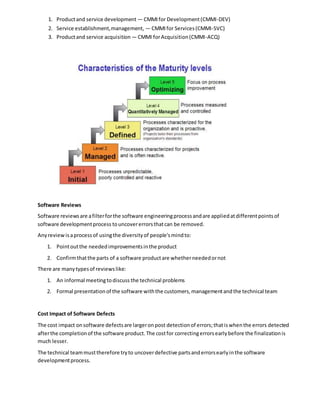 1. Productand service development — CMMIfor Development(CMMI-DEV)
2. Service establishment,management, — CMMIfor Services(CMMI-SVC)
3. Productand service acquisition — CMMI forAcquisition(CMMI-ACQ)
Software Reviews
Software reviewsare afilterforthe software engineeringprocessandare appliedatdifferentpointsof
software developmentprocess touncovererrorsthatcan be removed.
Anyreviewisaprocessof usingthe diversityof people'smindto:
1. Pointoutthe neededimprovementsinthe product
2. Confirmthatthe parts of a software productare whetherneededornot
There are manytypesof reviewslike:
1. An informal meetingtodiscuss the technical problems
2. Formal presentationof the software withthe customers,managementandthe technical team
Cost Impact of Software Defects
The cost impact onsoftware defectsare largeronpost detectionof errors;thatiswhenthe errors detected
afterthe completionof the software product.The costfor correctingerrorsearlybefore the finalizationis
much lesser.
The technical teammusttherefore tryto uncoverdefective partsanderrorsearlyinthe software
developmentprocess.
 
