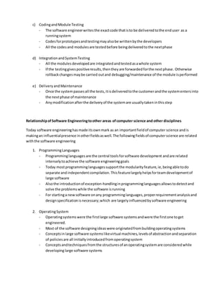 c) CodingandModule Testing
- The software engineerwritesthe exactcode thatisto be deliveredtothe enduser as a
runningsystem
- Codesforprototypesandtestingmayalsobe writtenbythe developers
- All the codesand modulesare testedbefore beingdeliveredtothe nextphase
d) IntegrationandSystemTesting
- All the modulesdevelopedare integratedandtestedasawhole system
- If the testinggivespositiveresults,thentheyare forwardedforthe nextphase. Otherwise
rollbackchangesmaybe carried outand debugging/maintenance of the module isperformed
e) DeliveryandMaintenance
- Once the systempassesall the tests,itisdeliveredtothe customerandthe systementersinto
the nextphase of maintenance
- Any modificationafterthe deliveryof the systemare usuallytakeninthisstep
RelationshipofSoftware Engineeringtoother areas ofcomputer science and other disciplines
Today software engineeringhasmade itsownmark as an importantfieldof computer science andis
makingan influentialpresence inotherfieldsaswell.The followingfieldsof computerscience are related
withthe software engineering
1. ProgrammingLanguages
- Programminglanguagesare the central toolsforsoftware development andare related
intenselytoachieve the software engineeringgoals
- Today mostprogramminglanguagessupportthe modularityfeature,ie,beingable todo
separate andindependentcompilation.Thisfeaturelargelyhelpsforteamdevelopmentof
large software
- Alsothe introductionof exception-handlinginprogramminglanguagesallowstodetectand
solve the problemswhile the software isrunning
- For startinga newsoftware onany programminglanguages,properrequirementanalysisand
designspecificationisnecessary;which are largelyinfluencedbysoftware engineering
2. OperatingSystem
- Operatingsystemswere the firstlarge software systemsandwere the firstone toget
engineered.
- Most of the software designingideaswere originatedfrombuildingoperatingsystems
- Conceptsinlarge software systemslikevirtual machines,levelsof abstractionandseparation
of policiesare all initiallyintroducedfromoperatingsystem
- Conceptsandtechniquesfromthe structuresof anoperatingsystemare consideredwhile
developinglarge software systems
 