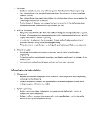 3. Databases
- Databasesisanotherclassof large software systemsthatinfluencedsoftwareengineering
- Data independence isthe feature of moderndatabasesthatinfluencesfordevelopinglarge
software systems
- Data independence allowsapplicationstobe writtenthatuse datawithoutworryingaboutthe
underlyingrepresentationsof the data
- Anotherimpactof database technologyon software engineering isthatit allowsdatabase
systemstobe usedas componentsof large software systems
4. Artificial Intelligence
- Many software systemsbuiltinthe fieldof artificial intelligence are large andcomplex systems.
- AI basedsoftware systemswere developedusingthe ideaof exploratorydevelopmentwhichis
slightlydifferentthansoftware engineering
- In exploratorydevelopment,the designergoesthroughwell-definedstepsattemptingto
produce a complete designbefore proceedingtocoding
- AI hasgivenrise tonewtechniques indealingwithspecifications,verificationandreasoning
5. Theoretical Models
- Theoretical Modelsbasedoncomputerscience are alsothe useful toolsof software
engineering
- finite state machinesprovidesbasisforsoftware specificationsandmodelsforsoftware design
and structure
- communicationprotocolsandlanguage analyzersuse finite-state machines
Software Engineeringinotherdisciplines
1. Management
- Anynewinvestmentornewprojectneedsestimation,scheduling,humanresource planning,
task assignmentandtracking
- Software engineeringconceptsandapproachesalso providesmanagementscience about
testingmanagementtheoriesandmodels
2. SystemEngineering
- Systemengineeringalwaysstudiesaboutcomplex systemsandall complex systemsis
composedof manycomponents
- Software isoftenacomponentinmanycomplex systemsandsoftware engineeringcanbe
appliedinmostsystemengineeringdesigns
 