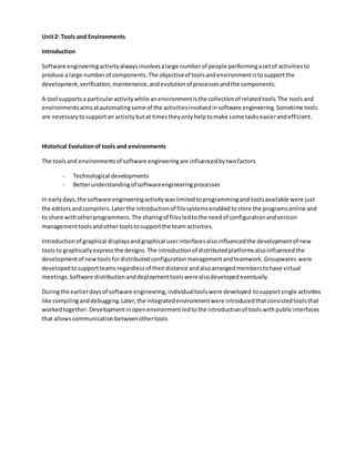 Unit2: Tools and Environments
Introduction
Software engineeringactivityalwaysinvolvesalarge numberof people performingasetof activitiesto
produce a large numberof components.The objectiveof toolsandenvironmentistosupportthe
development,verification,maintenance,andevolutionof processesandthe components.
A tool supportsa particularactivitywhile anenvironmentisthe collectionof relatedtools.The toolsand
environmentsaimsatautomatingsome of the activitiesinvolvedinsoftware engineering.Sometime tools
are necessarytosupportan activitybutat timestheyonlyhelptomake some taskseasierandefficient.
Historical Evolutionof tools and environments
The toolsand environmentsof software engineeringare influencedbytwofactors
- Technological developments
- Betterunderstandingof softwareengineeringprocesses
In earlydays,the software engineeringactivitywaslimitedtoprogrammingand toolsavailable were just
the editorsandcompilers.Laterthe introductionof filesystemsenabledtostore the programsonline and
to share withotherprogrammers.The sharingof filesledtothe needof configurationandversion
managementtoolsandothertoolstosupportthe team activities.
Introductionof graphical displaysandgraphical userinterfacesalsoinfluencedthe developmentof new
toolsto graphicallyexpress the designs.The introductionof distributedplatformsalsoinfluencedthe
developmentof newtoolsfordistributedconfigurationmanagementandteamwork.Groupwares were
developedtosupportteamsregardlessof theirdistance andalsoarrangedmemberstohave virtual
meetings.Software distributionanddeploymenttoolswerealsodevelopedeventually.
Duringthe earlierdaysof software engineering,individualtoolswere developed tosupportsingle activities
like compilinganddebugging.Later,the integratedenvironmentwere introducedthatconsistedtoolsthat
workedtogether.Developmentinopenenvironmentledtothe introductionof toolswithpublicinterfaces
that allowscommunicationbetweenothertools
 
