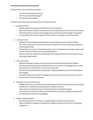 Classificationoftools and environments
Software toolscanbe classifiedaccordingto
- The level of formalitytheyenforce
- The life cycle phase theysupport
- The interface theyprovide
Software toolscanbe classifiedaccordingtothe following criteria
1. Interactionmode
- Software toolsare categorizedasbatchorientedorinteractive
- Batch orientedtoolssupport the applicationof unitof operationstoacollectionof documents
- Interactive toolsare useful tomake change andto see the resultof the change immediately
- It isdesirable thattoolswithsupportforbothinteractive andbatchmodesof operation
2. Interface Format
- Software are developedwiththe objective of supportingthe human-machineinterface
- The initial interfaceswere all textual andcommandbased.Thenthe introductionof graphical
toolsbroughtthe GUI
- Technologiessuchasthe multimediainterfaces,color,and hypertextsare widelyusedtomake
human-computerinterface more easierandproductive
- Software toolswithsupportforviewinghigh-level designanddetailsof moduleshelpinquick
browsingof large designs
3. Level of Formality
- Software developersproduce avarietyof documentsandmodulesduringthe software
developmentandeachdocumentandmodulescanbe writteninany language whose syntax
and semanticscanbe definedinmore orlessformal ways
- The functionalitythatsoftware toolsprovide, ishighly dependentonthe level of formalityof
the language
- A compilercanbe builtonlyfora language whose syntax andsemanticsare known,while an
editorcan be builtforany language
4. Dependencyonphase of life cycle
- Software toolsare usedindifferentactivitiesandsome of themare designedtohelpinspecific
activitythatis limitedtoacertainphase of the software life cycle
- Toolscan be classifiedonthe basisof the phase theyare intendedtosupport
- Some toolsare usedto write requirementspecifications,some forspecifyingmodules,some
for editingcodesandsome fordebugging
5. Degree of Standardization
- Standardizationof anitemenhancesitsapplicabilitybutalsofreezesitsevolution
- Whena methodor language isstandardized,software producers investmore indeveloping
supportfor it.
 