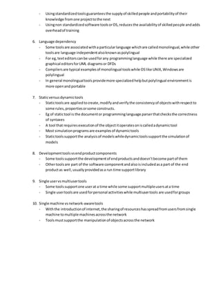 - Usingstandardizedtoolsguaranteesthe supplyof skilledpeople andportabilityof their
knowledge fromone projecttothe next
- Usingnon standardizedsoftware toolsorOS,reducesthe availabilityof skilledpeople andadds
overheadof training
6. Language dependency
- Some toolsare associatedwitha particularlanguage whichare calledmonolingual,while other
toolsare language independentalsoknownaspolylingual
- For eg,texteditorscanbe usedforany programminglanguage while there are specialized
graphical editorsforUML diagramsor DFDs
- Compilersare typical examplesof monolingual toolswhile OSlike UNIX,Windowsare
polylingual
- In general monolingualtoolsprovidemore specializedhelpbutpolylingual environmentis
more openand portable
7. Staticversusdynamictools
- Statictoolsare appliedtocreate,modifyandverifythe consistencyof objectswithrespectto
some rules,propertiesorsome constructs.
- Eg of statictool is the documentor programminglanguage parserthatchecksthe correctness
of syntaxes
- A tool that requiresexecutionof the objectitoperatesoniscalledadynamictool
- Most simulationprogramsare examplesof dynamictools
- Statictoolssupportthe analysisof modelswhiledynamictoolssupportthe simulationof
models
8. Developmenttoolsvsendproductcomponents
- Some toolssupportthe developmentof endproductsanddoesn’tbecome partof them
- Othertoolsare part of the software componentandalsoisincludedasa part of the end
productas well,usuallyprovidedasa run time supportlibrary
9. Single uservsmultiusertools
- Some toolssupportone userat a time while some supportmultipleusersata time
- Single usertoolsare usedforpersonal activitieswhile multiusertools are usedforgroups
10. Single machine vsnetwork-awaretools
- Withthe introductionof internet,the sharingof resourceshasspreadfromusersfromsingle
machine tomultiple machinesacrossthe network
- Toolsmustsupportthe manipulationof objectsacrossthe network
 