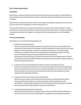 Unit3: Software Specification
Introduction
Specificationisaprecise statementof the requirementsthatthe systemmustsatisfy.A specificationnot
onlyspecifiesthe requirementsof the final system, butalsothe componentsthatwill be usedtomake up
the system.
Specificationcanalsobe viewedasthe statementof anagreementbetweenaproducerof a service anda
consumerof the service orbetweenanimplementeranda user.
A requirementspecificationisanagreement betweenthe enduserandthe systemdeveloper.A design
specificationisanagreementbetweenthe systemarchitectandthe implementers.A modulespecification
isan agreementbetweenthe programmersusingthe module andthe programmerimplementingthe
module.
The usesof specification
Specificationcanbe usedforthe followingmajoruses
1. A statementof userrequirement
The primaryobjective of asoftware productisto meetthe user’srequirementandtheyare not
alwaysclearlyunderstoodbythe developer.A careful analysiswithinteractionwiththe usershould
be done to clarifyandprepare a statementof requirementwithoutanymisunderstandings.
Initiallyevenauserdoesn’thave the clearideaabouthow the productshouldbe and itlacks
precise formulationof systemfunctionsandperformance requirements.
Sometimesthe requirementsare veryclearandthe specificationsare straightforward.The same
specificationcanbe usedbydifferentproducerstoproduce the same product.Suchspecificationis
knownas standardspecification.
2. A statementof the interface betweenthe machine andthe controlledenvironment
Computersinteractwiththe externalenvironmentbyreceivingthe inputsandprovidingoutputs.
Anyincorrectspecificationcanhave seriousandundesirable effects.Itisnecessarytospecifythe
interface betweenthe machineandthe controlledenvironmentbydescribingprecise inputs,
outputsand the expectedrelationships.
3. A statementof the requirementsforthe implementation
Specificationsare usedasa reference pointwhile the productisbeingimplemented andthe
ultimate goal of implementationistobuildaproductthat meetsthe specifications.The
specificationisusedduringthe designphase tomake designdecisionsandduringthe verification
activitytocheck that the implementationmatchesthe specifications.
4. A reference pointduringproductmaintenance
Several kindsof maintenance occurduringa product’slife cycle andall involvespecifications.In
corrective maintenance,onlythe implementationischangedandspecificationsare neededto
 