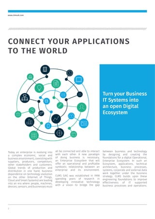 2
www.clmsuk.com
Turn your Business
IT Systems into
an open Digital
Ecosystem
Today an enterprise is evolving into
a complex economic, social and
business environment, coexisting with
suppliers, producers, competitors,
other stakeholders and customers.
Global trends of production and
distribution in one hand, business
dependence on technology evolution
on the other (Internet of Things,
Cloud and Smart Systems) are leading
into an era where people, machines,
devices, sensors, and businesses must
all be connected and able to interact
with each other. A new paradigm
of doing business is necessary,
an Enterprise Ecosystem that will
offer an operational and proﬁtable
symbiotic relationship between an
enterprise and its environment.
CLMS (UK) was established in 1998
spending years of research in
developing innovative technology
with a vision to bridge the gap
between business and technology
by designing and creating the
foundations for a digital Operational,
Enterprise Ecosystem. In such an
Ecosystem, applications, technical
architecture, business processes,
systems, corporate and external data
work together under the business
strategy. CLMS builds upon these
engineering foundations to improve
effectiveness of IT supported
business processes and operations.
CONNECT YOUR APPLICATIONS
TO THE WORLD
 