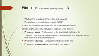 Elicitation (A requirement gathering activity) --3
 What are the objectives of the system and product?
 Previous info is expanded and refined. (INPUT)
 How the system or product fits into the needs of the business?
Christel and Kang identified 3 types of problems while eliciting :
 Problem of scope : The boundary of the system is ill-defined or the
customer / user specify unnecessary technical detail that may confuse , rather
than clarify overall system objectives.
 Problem of volatility: The requirements change over time.
 Problem of understanding: continued on next slide…
 
