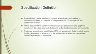 Specification Definition
 A specification can be a written document, a set of graphical models , a
mathematical model , a collection of usage scenarios , a prototype, or any
combination of these.
 Written document that combines natural language descriptions and graphical
models may be a best approach that is well understood in technical environments.
 A software requirements specification (SRS ) is a document that is created when a
detailed description of all aspects of the software to be built must be specified
before the project is to commence.
 