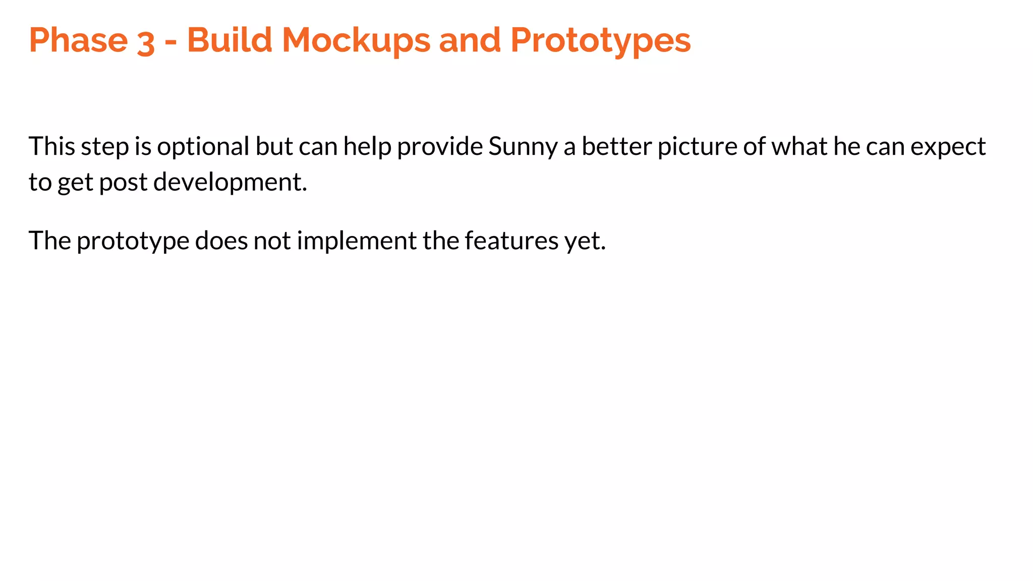 Phase 3 - Build Mockups and Prototypes
This step is optional but can help provide Sunny a better picture of what he can expect
to get post development.
The prototype does not implement the features yet.
 