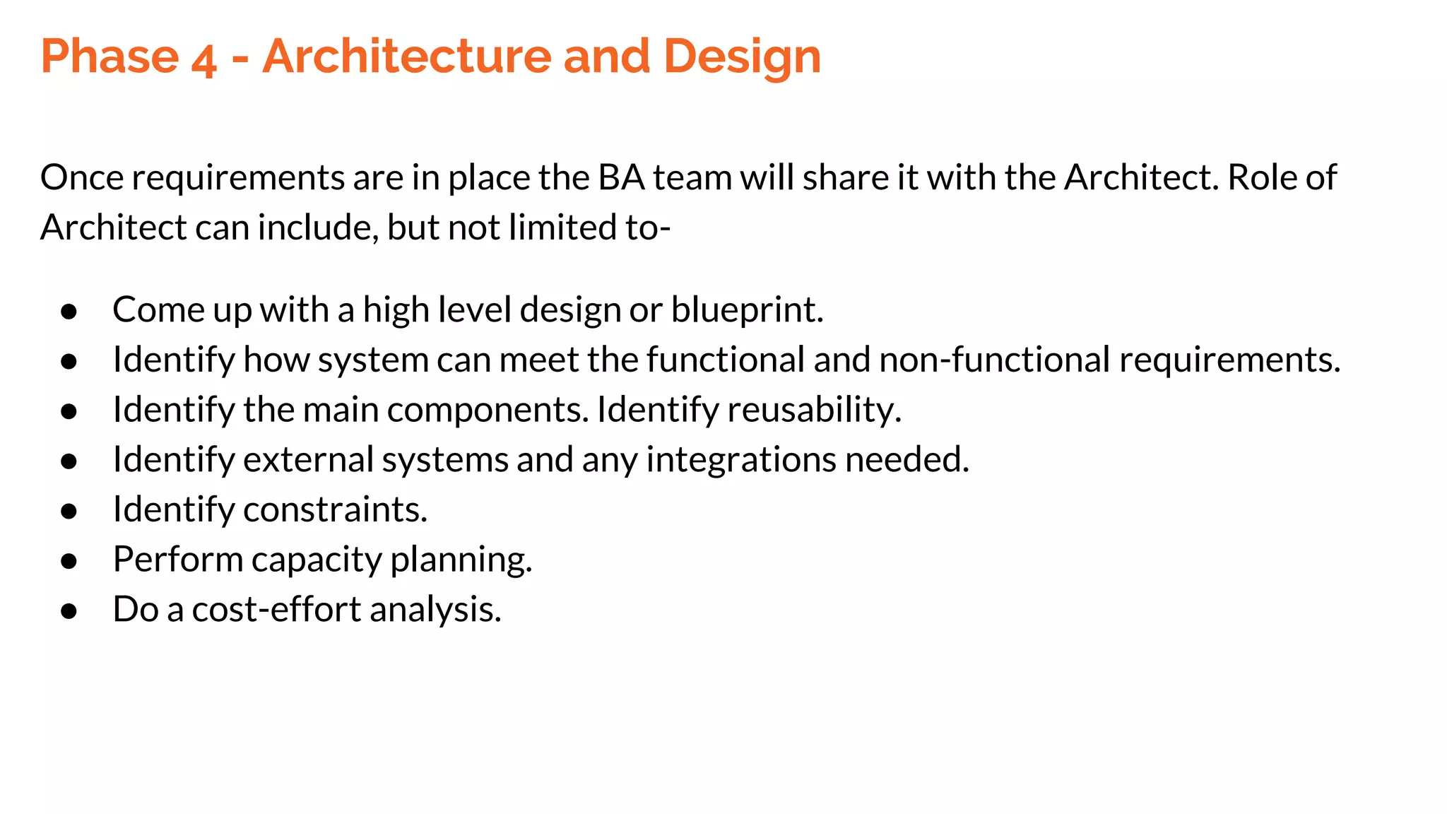 Phase 4 - Architecture and Design
Once requirements are in place the BA team will share it with the Architect. Role of
Architect can include, but not limited to-
● Come up with a high level design or blueprint.
● Identify how system can meet the functional and non-functional requirements.
● Identify the main components. Identify reusability.
● Identify external systems and any integrations needed.
● Identify constraints.
● Perform capacity planning.
● Do a cost-effort analysis.
 
