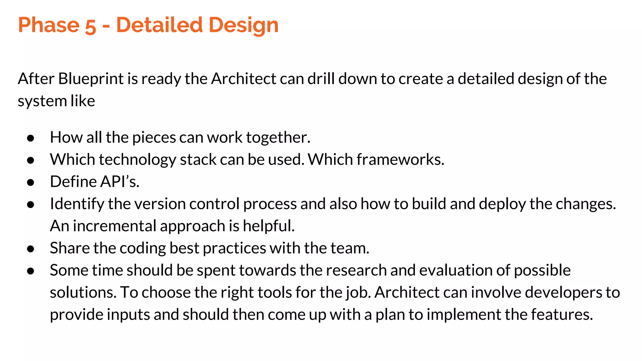 Phase 5 - Detailed Design
After Blueprint is ready the Architect can drill down to create a detailed design of the
system like
● How all the pieces can work together.
● Which technology stack can be used. Which frameworks.
● Define API’s.
● Identify the version control process and also how to build and deploy the changes.
An incremental approach is helpful.
● Share the coding best practices with the team.
● Some time should be spent towards the research and evaluation of possible
solutions. To choose the right tools for the job. Architect can involve developers to
provide inputs and should then come up with a plan to implement the features.
 