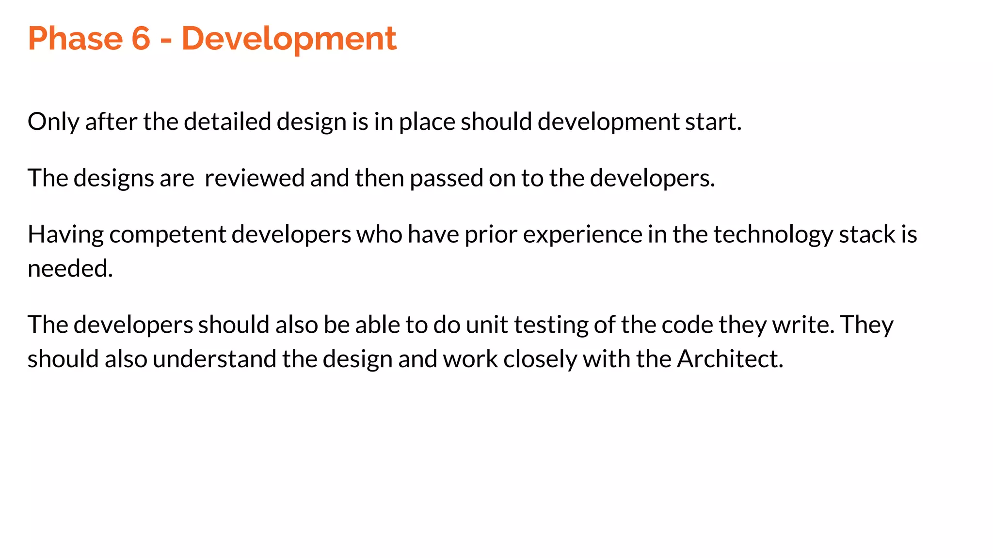 Phase 6 - Development
Only after the detailed design is in place should development start.
The designs are reviewed and then passed on to the developers.
Having competent developers who have prior experience in the technology stack is
needed.
The developers should also be able to do unit testing of the code they write. They
should also understand the design and work closely with the Architect.
 