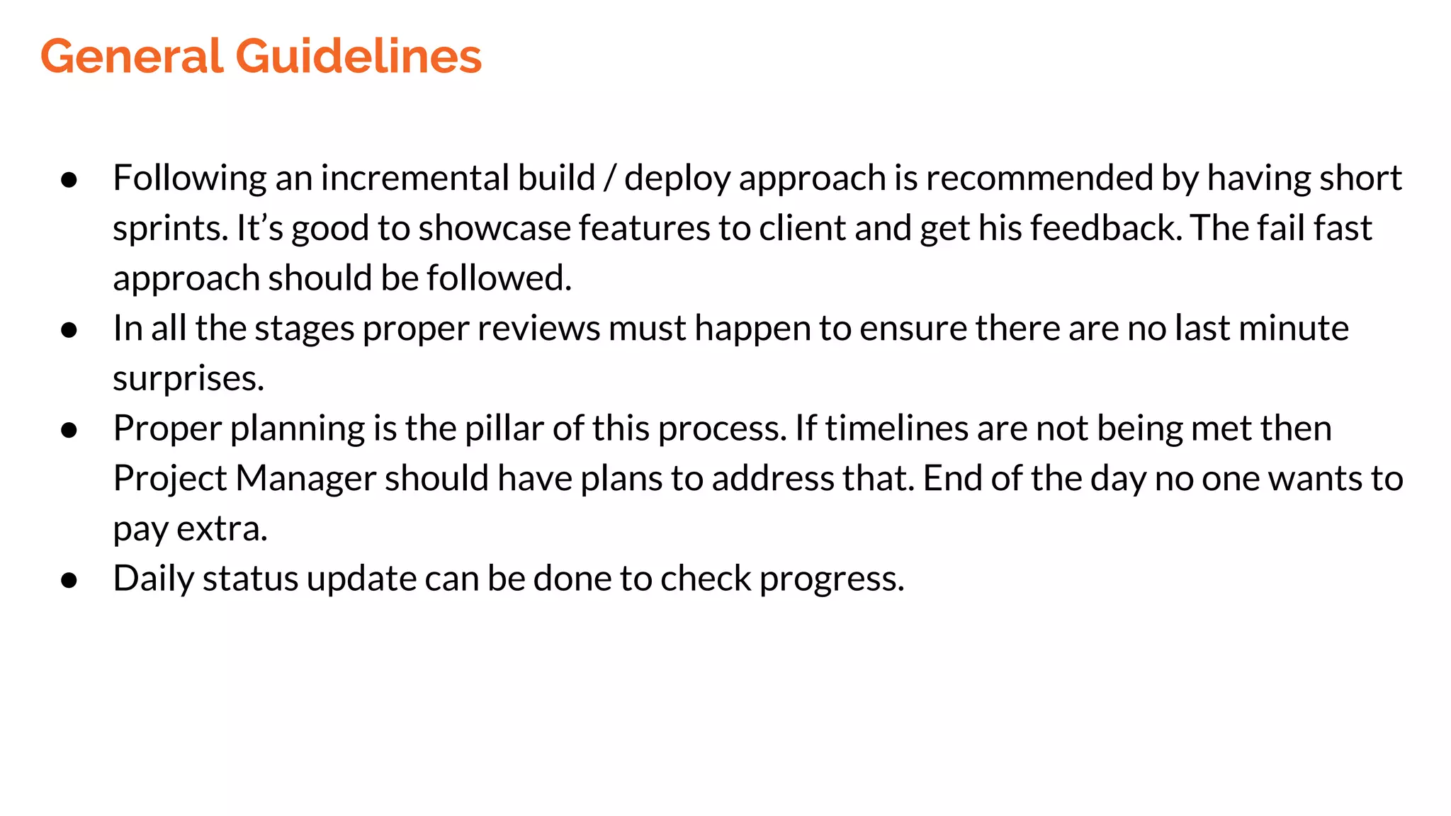 General Guidelines
● Following an incremental build / deploy approach is recommended by having short
sprints. It’s good to showcase features to client and get his feedback. The fail fast
approach should be followed.
● In all the stages proper reviews must happen to ensure there are no last minute
surprises.
● Proper planning is the pillar of this process. If timelines are not being met then
Project Manager should have plans to address that. End of the day no one wants to
pay extra.
● Daily status update can be done to check progress.
 