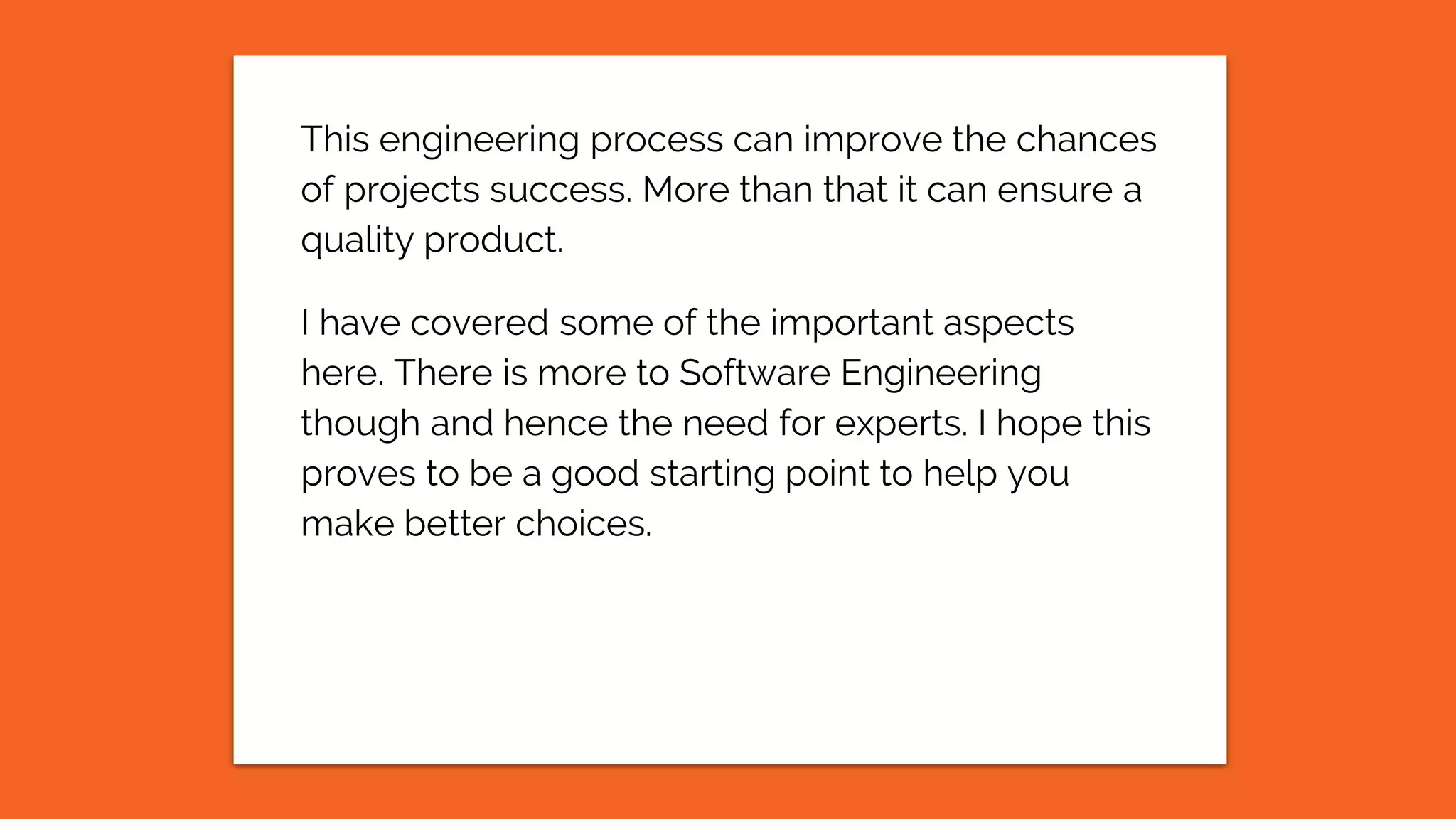 This engineering process can improve the chances
of projects success. More than that it can ensure a
quality product.
I have covered some of the important aspects
here. There is more to Software Engineering
though and hence the need for experts. I hope this
proves to be a good starting point to help you
make better choices.
 